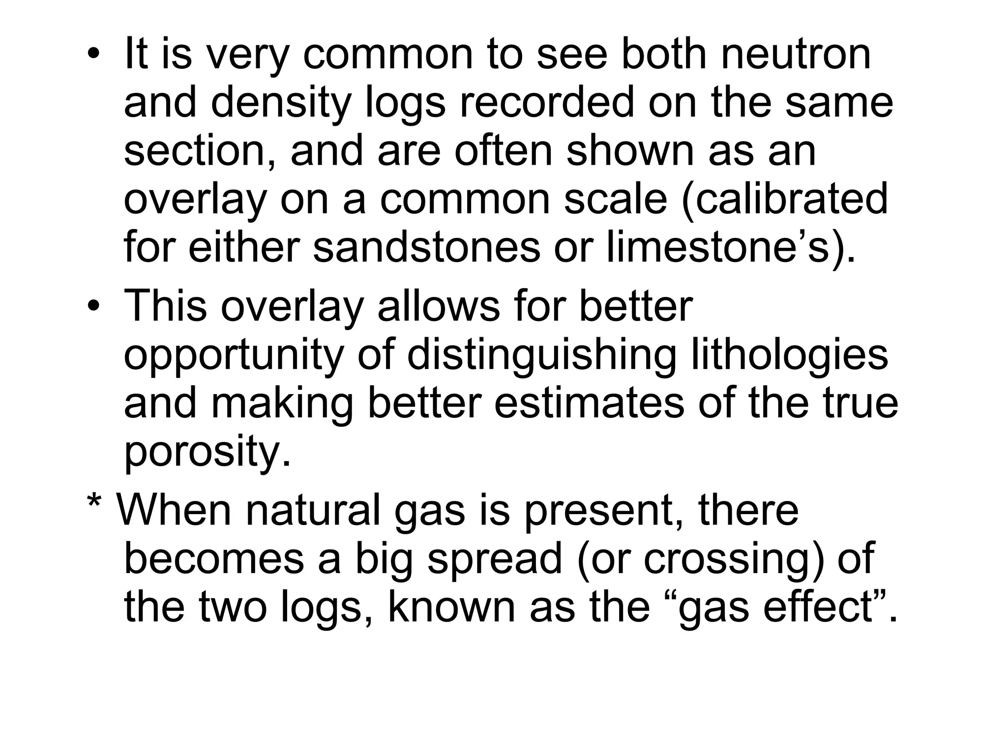 • It is very common to see both neutron
and density logs recorded on the same
section, and are often shown as an
overlay on a common scale (calibrated
for either sandstones or limestone’s).
• This overlay allows for better
opportunity of distinguishing lithologies
and making better estimates of the true
porosity.
* When natural gas is present, there
becomes a big spread (or crossing) of
the two logs, known as the “gas effect”.
 