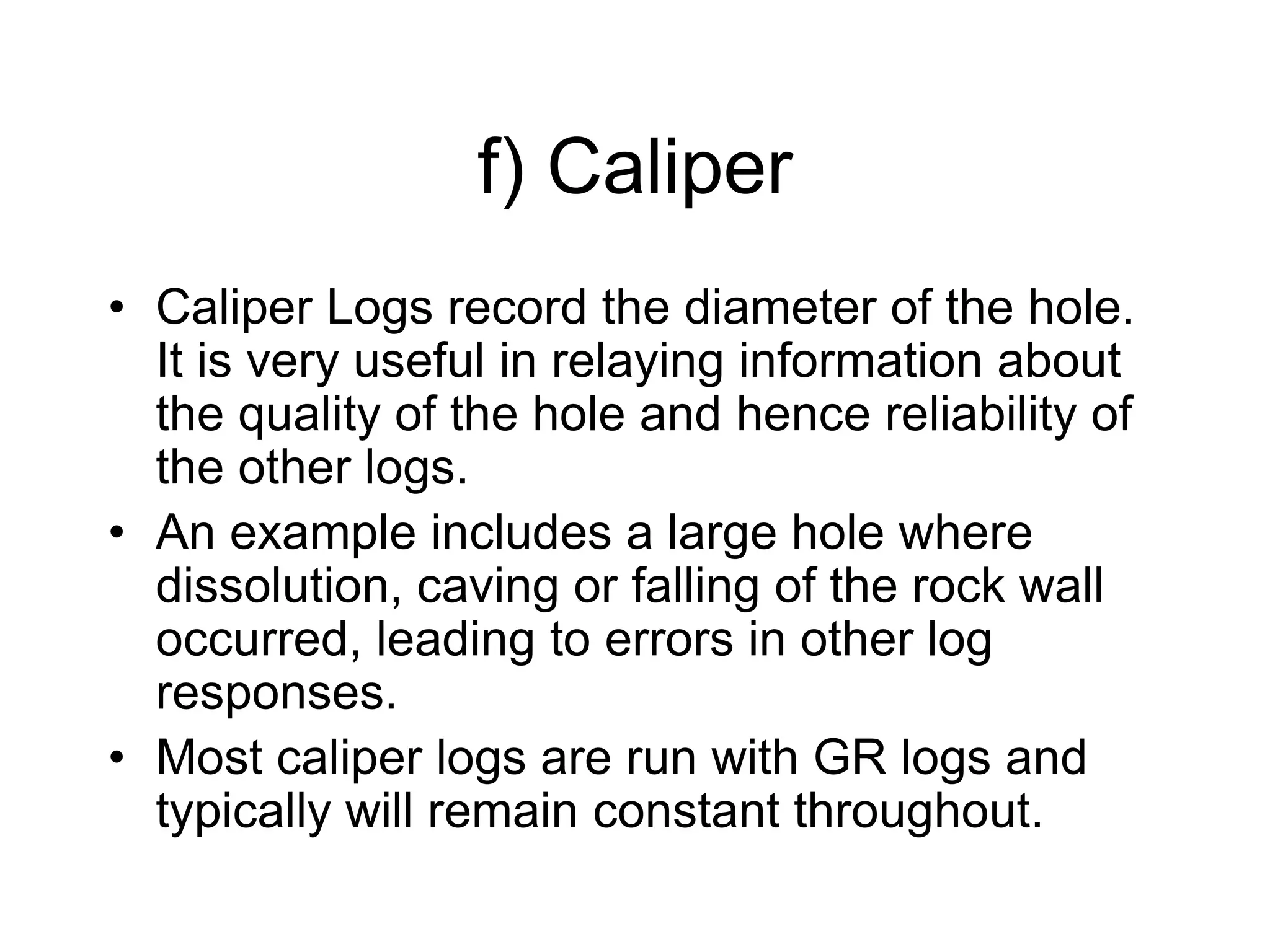 f) Caliper
• Caliper Logs record the diameter of the hole.
It is very useful in relaying information about
the quality of the hole and hence reliability of
the other logs.
• An example includes a large hole where
dissolution, caving or falling of the rock wall
occurred, leading to errors in other log
responses.
• Most caliper logs are run with GR logs and
typically will remain constant throughout.
 