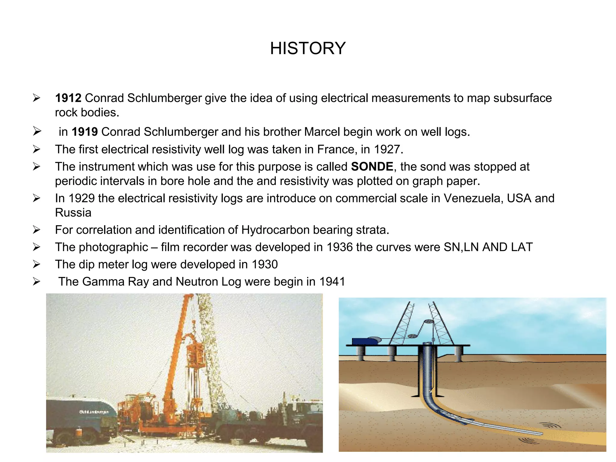HISTORY
 1912 Conrad Schlumberger give the idea of using electrical measurements to map subsurface
rock bodies.
 in 1919 Conrad Schlumberger and his brother Marcel begin work on well logs.
 The first electrical resistivity well log was taken in France, in 1927.
 The instrument which was use for this purpose is called SONDE, the sond was stopped at
periodic intervals in bore hole and the and resistivity was plotted on graph paper.
 In 1929 the electrical resistivity logs are introduce on commercial scale in Venezuela, USA and
Russia
 For correlation and identification of Hydrocarbon bearing strata.
 The photographic – film recorder was developed in 1936 the curves were SN,LN AND LAT
 The dip meter log were developed in 1930
 The Gamma Ray and Neutron Log were begin in 1941
 