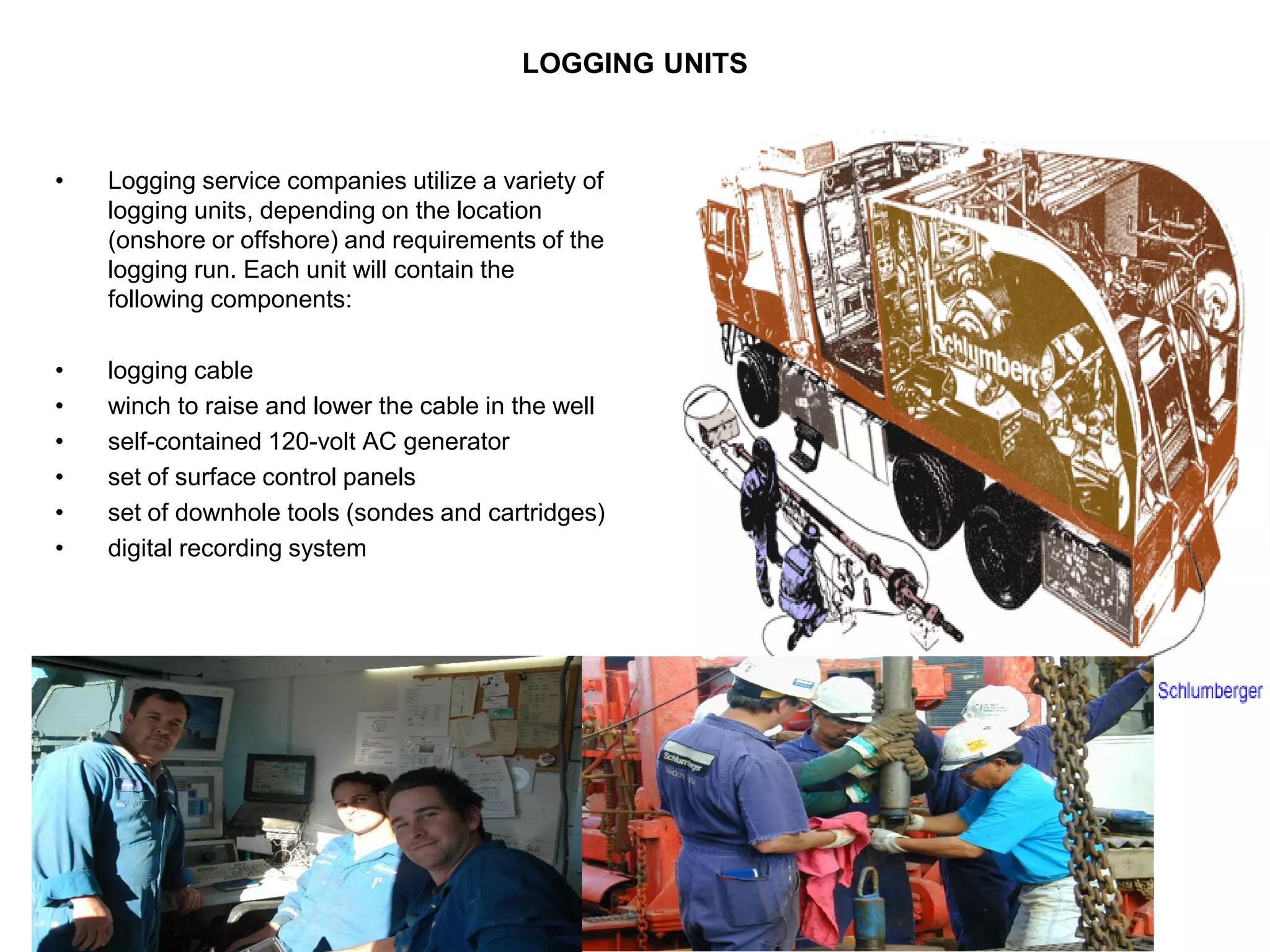 LOGGING UNITS
• Logging service companies utilize a variety of
logging units, depending on the location
(onshore or offshore) and requirements of the
logging run. Each unit will contain the
following components:
• logging cable
• winch to raise and lower the cable in the well
• self-contained 120-volt AC generator
• set of surface control panels
• set of downhole tools (sondes and cartridges)
• digital recording system
 