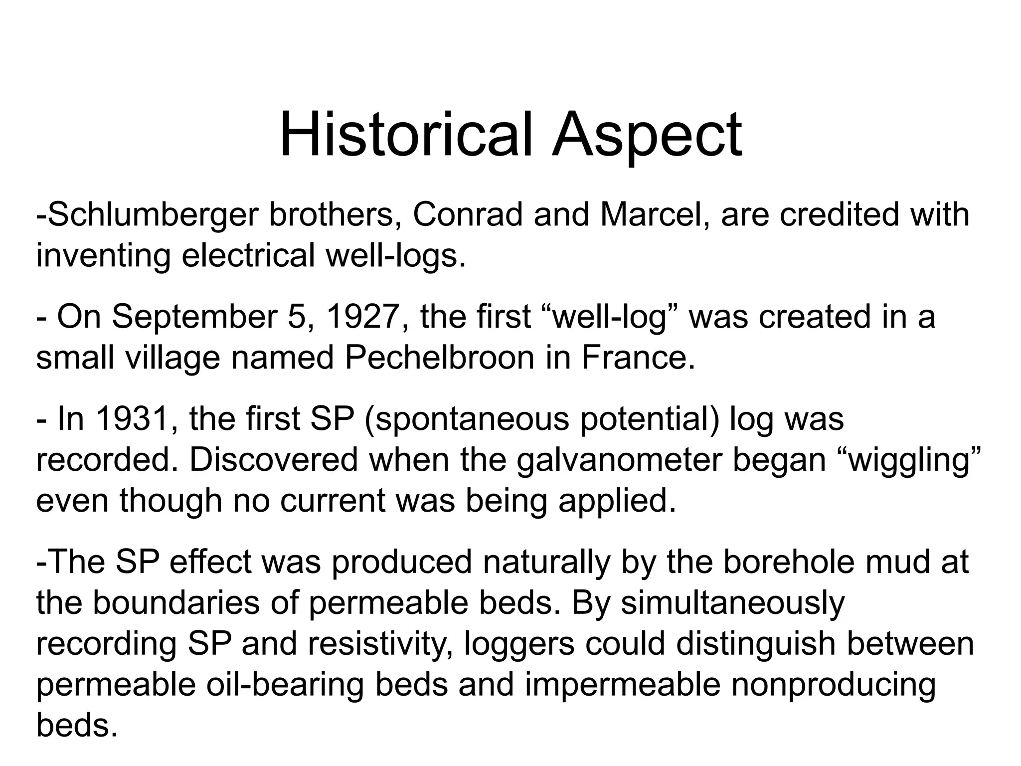 Historical Aspect
-Schlumberger brothers, Conrad and Marcel, are credited with
inventing electrical well-logs.
- On September 5, 1927, the first “well-log” was created in a
small village named Pechelbroon in France.
- In 1931, the first SP (spontaneous potential) log was
recorded. Discovered when the galvanometer began “wiggling”
even though no current was being applied.
-The SP effect was produced naturally by the borehole mud at
the boundaries of permeable beds. By simultaneously
recording SP and resistivity, loggers could distinguish between
permeable oil-bearing beds and impermeable nonproducing
beds.
 