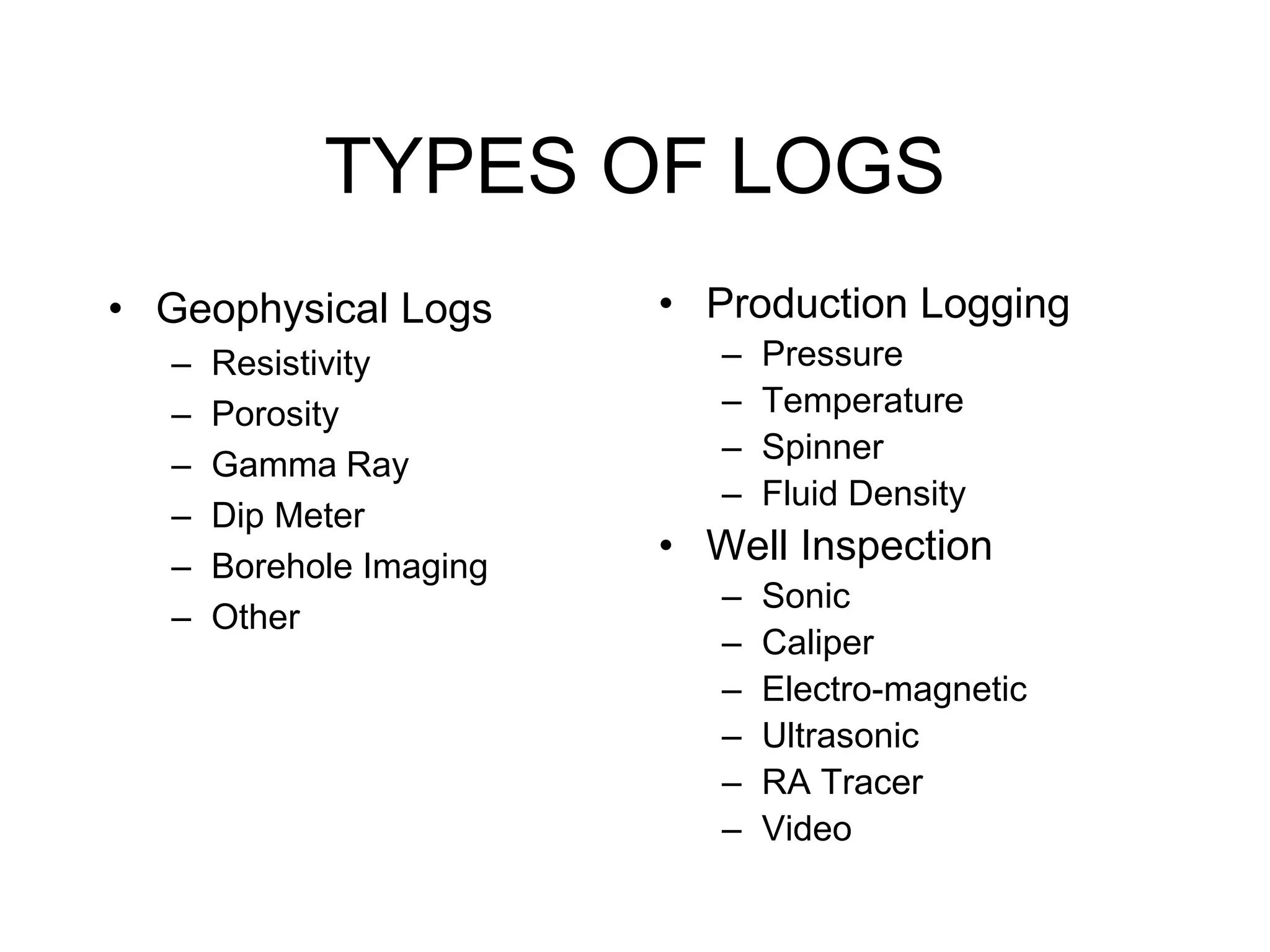 TYPES OF LOGS
• Geophysical Logs
– Resistivity
– Porosity
– Gamma Ray
– Dip Meter
– Borehole Imaging
– Other
• Production Logging
– Pressure
– Temperature
– Spinner
– Fluid Density
• Well Inspection
– Sonic
– Caliper
– Electro-magnetic
– Ultrasonic
– RA Tracer
– Video
 
