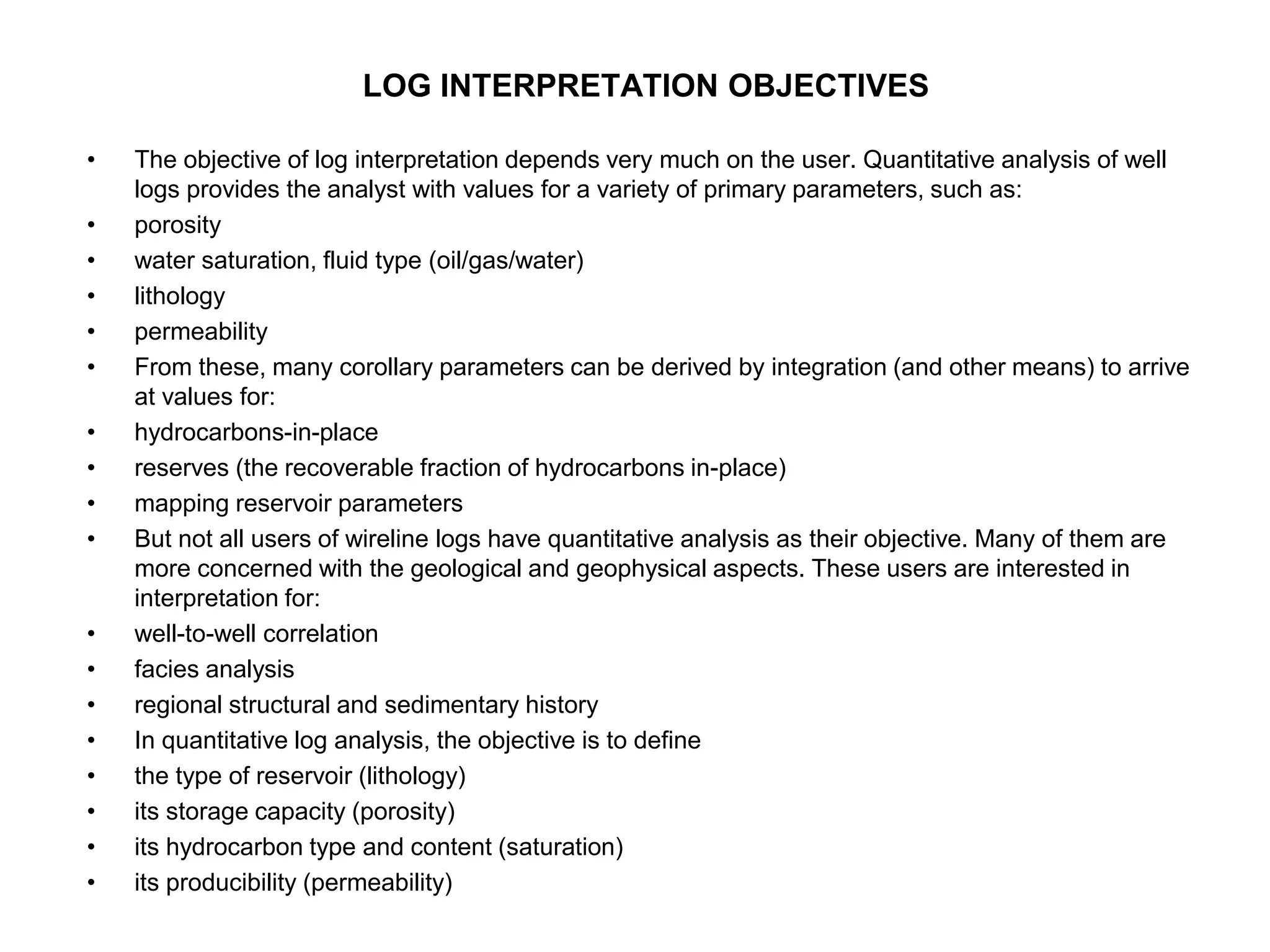 LOG INTERPRETATION OBJECTIVES
• The objective of log interpretation depends very much on the user. Quantitative analysis of well
logs provides the analyst with values for a variety of primary parameters, such as:
• porosity
• water saturation, fluid type (oil/gas/water)
• lithology
• permeability
• From these, many corollary parameters can be derived by integration (and other means) to arrive
at values for:
• hydrocarbons-in-place
• reserves (the recoverable fraction of hydrocarbons in-place)
• mapping reservoir parameters
• But not all users of wireline logs have quantitative analysis as their objective. Many of them are
more concerned with the geological and geophysical aspects. These users are interested in
interpretation for:
• well-to-well correlation
• facies analysis
• regional structural and sedimentary history
• In quantitative log analysis, the objective is to define
• the type of reservoir (lithology)
• its storage capacity (porosity)
• its hydrocarbon type and content (saturation)
• its producibility (permeability)
 