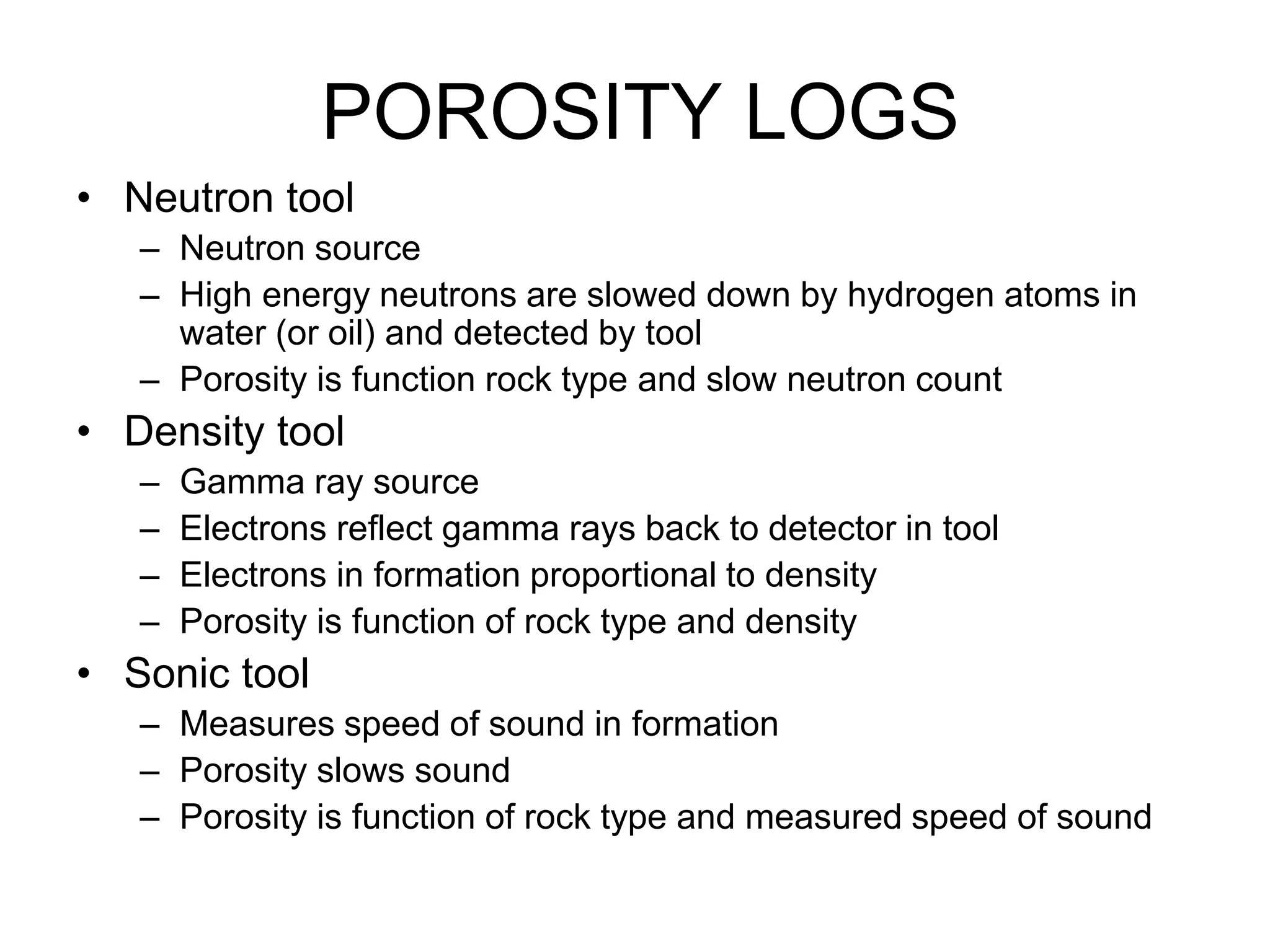 POROSITY LOGS
• Neutron tool
– Neutron source
– High energy neutrons are slowed down by hydrogen atoms in
water (or oil) and detected by tool
– Porosity is function rock type and slow neutron count
• Density tool
– Gamma ray source
– Electrons reflect gamma rays back to detector in tool
– Electrons in formation proportional to density
– Porosity is function of rock type and density
• Sonic tool
– Measures speed of sound in formation
– Porosity slows sound
– Porosity is function of rock type and measured speed of sound
 
