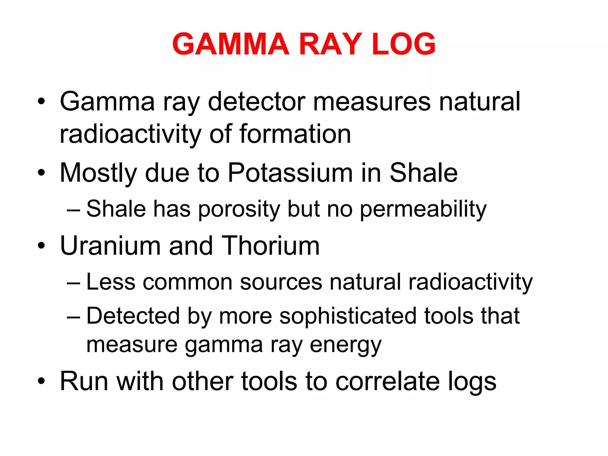 GAMMA RAY LOG
• Gamma ray detector measures natural
radioactivity of formation
• Mostly due to Potassium in Shale
– Shale has porosity but no permeability
• Uranium and Thorium
– Less common sources natural radioactivity
– Detected by more sophisticated tools that
measure gamma ray energy
• Run with other tools to correlate logs
 