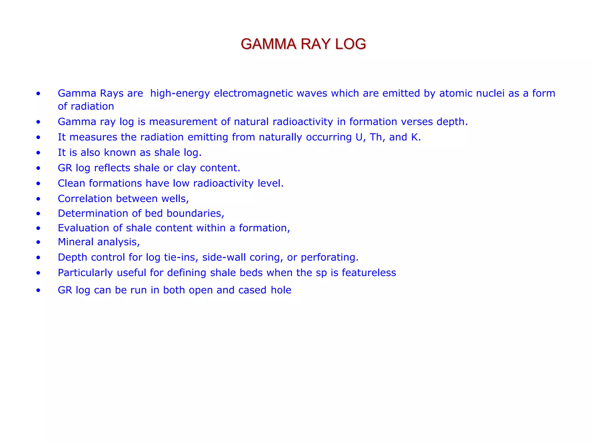 GAMMA RAY LOG
• Gamma Rays are high-energy electromagnetic waves which are emitted by atomic nuclei as a form
of radiation
• Gamma ray log is measurement of natural radioactivity in formation verses depth.
• It measures the radiation emitting from naturally occurring U, Th, and K.
• It is also known as shale log.
• GR log reflects shale or clay content.
• Clean formations have low radioactivity level.
• Correlation between wells,
• Determination of bed boundaries,
• Evaluation of shale content within a formation,
• Mineral analysis,
• Depth control for log tie-ins, side-wall coring, or perforating.
• Particularly useful for defining shale beds when the sp is featureless
• GR log can be run in both open and cased hole
 