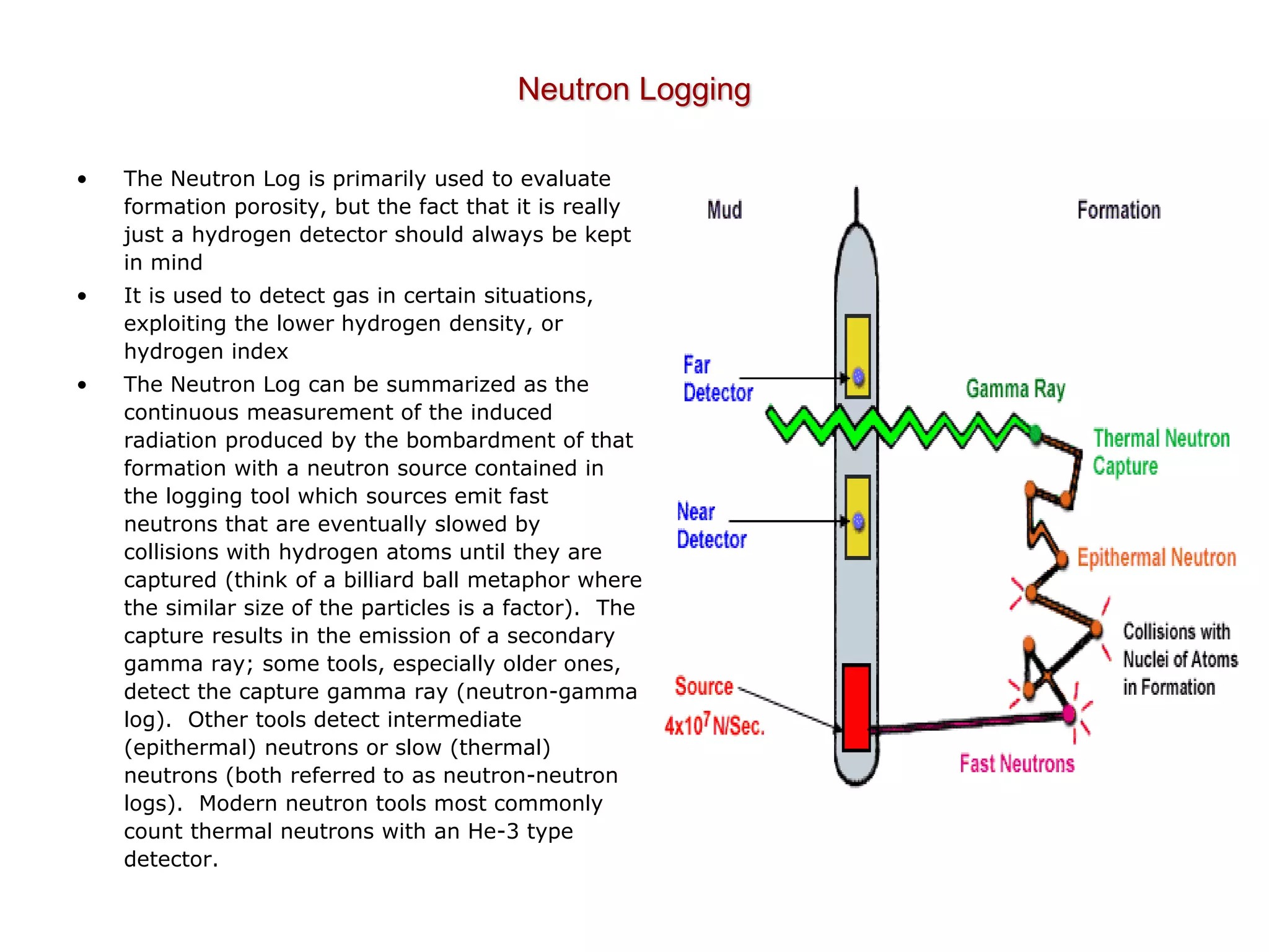 Neutron Logging
• The Neutron Log is primarily used to evaluate
formation porosity, but the fact that it is really
just a hydrogen detector should always be kept
in mind
• It is used to detect gas in certain situations,
exploiting the lower hydrogen density, or
hydrogen index
• The Neutron Log can be summarized as the
continuous measurement of the induced
radiation produced by the bombardment of that
formation with a neutron source contained in
the logging tool which sources emit fast
neutrons that are eventually slowed by
collisions with hydrogen atoms until they are
captured (think of a billiard ball metaphor where
the similar size of the particles is a factor). The
capture results in the emission of a secondary
gamma ray; some tools, especially older ones,
detect the capture gamma ray (neutron-gamma
log). Other tools detect intermediate
(epithermal) neutrons or slow (thermal)
neutrons (both referred to as neutron-neutron
logs). Modern neutron tools most commonly
count thermal neutrons with an He-3 type
detector.
 