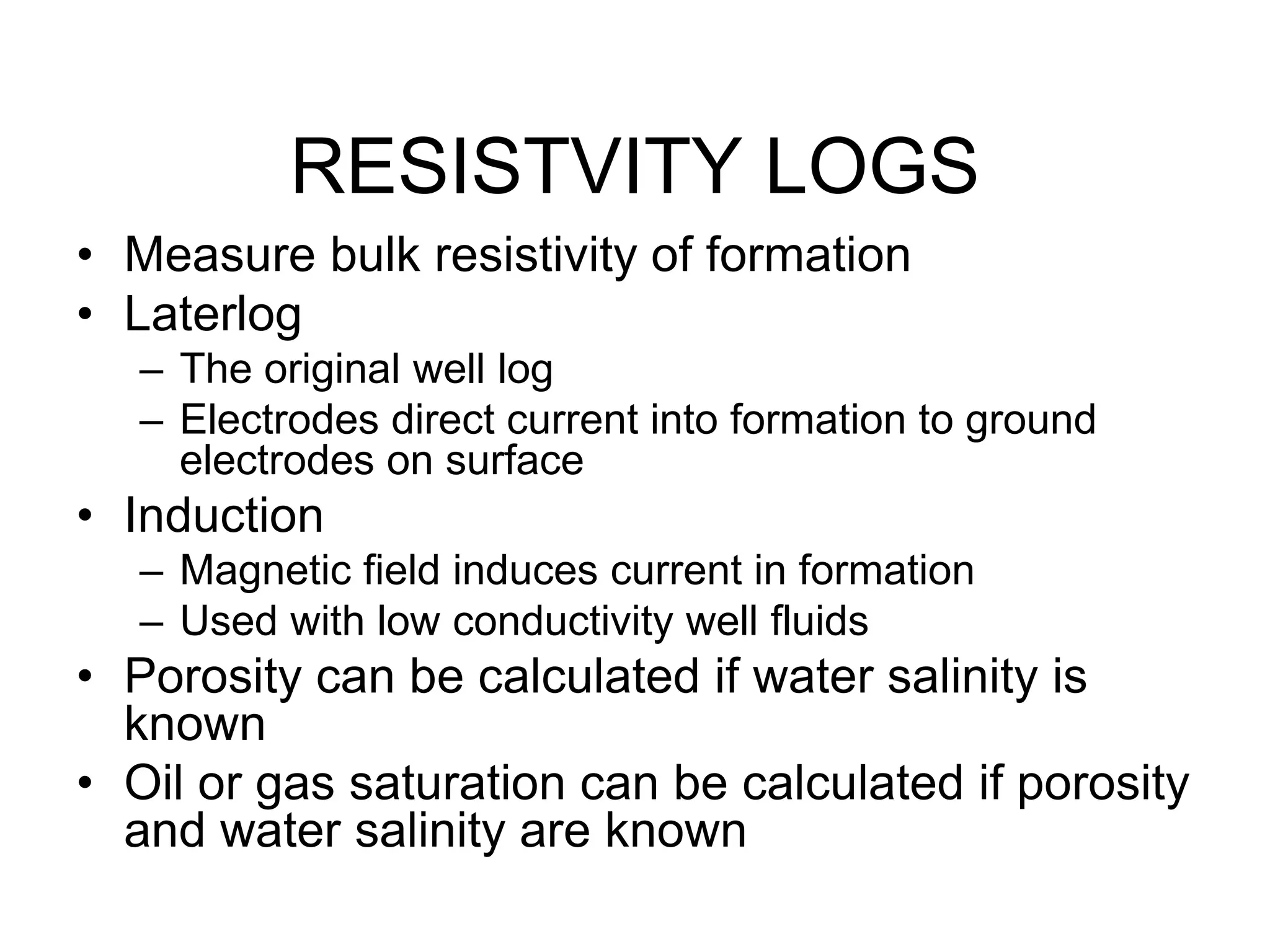 RESISTVITY LOGS
• Measure bulk resistivity of formation
• Laterlog
– The original well log
– Electrodes direct current into formation to ground
electrodes on surface
• Induction
– Magnetic field induces current in formation
– Used with low conductivity well fluids
• Porosity can be calculated if water salinity is
known
• Oil or gas saturation can be calculated if porosity
and water salinity are known
 
