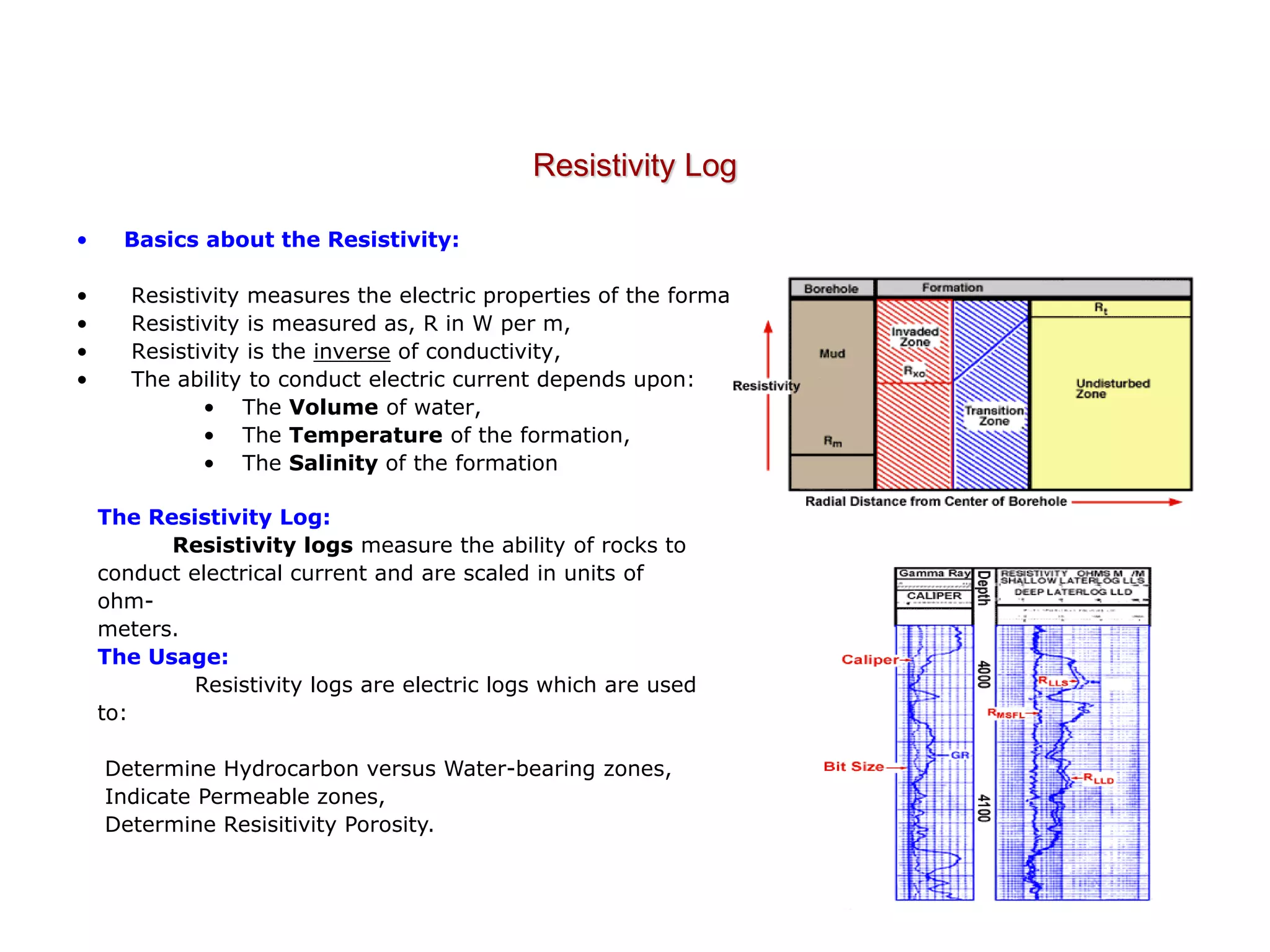 Resistivity Log
• Basics about the Resistivity:
• Resistivity measures the electric properties of the formation,
• Resistivity is measured as, R in W per m,
• Resistivity is the inverse of conductivity,
• The ability to conduct electric current depends upon:
• The Volume of water,
• The Temperature of the formation,
• The Salinity of the formation
The Resistivity Log:
Resistivity logs measure the ability of rocks to
conduct electrical current and are scaled in units of
ohm-
meters.
The Usage:
Resistivity logs are electric logs which are used
to:
Determine Hydrocarbon versus Water-bearing zones,
Indicate Permeable zones,
Determine Resisitivity Porosity.
 