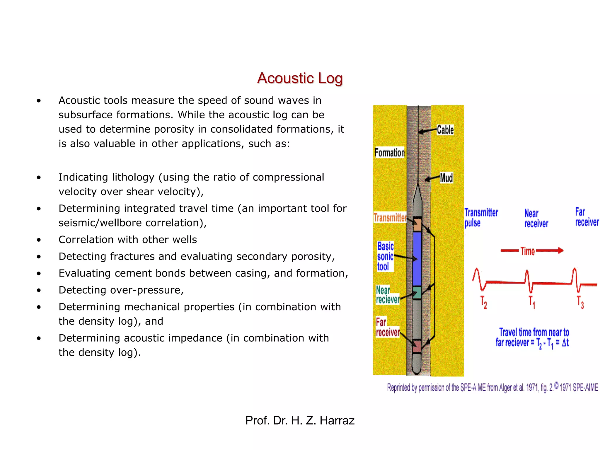 Prof. Dr. H. Z. Harraz
• Acoustic tools measure the speed of sound waves in
subsurface formations. While the acoustic log can be
used to determine porosity in consolidated formations, it
is also valuable in other applications, such as:
• Indicating lithology (using the ratio of compressional
velocity over shear velocity),
• Determining integrated travel time (an important tool for
seismic/wellbore correlation),
• Correlation with other wells
• Detecting fractures and evaluating secondary porosity,
• Evaluating cement bonds between casing, and formation,
• Detecting over-pressure,
• Determining mechanical properties (in combination with
the density log), and
• Determining acoustic impedance (in combination with
the density log).
Acoustic Log
 