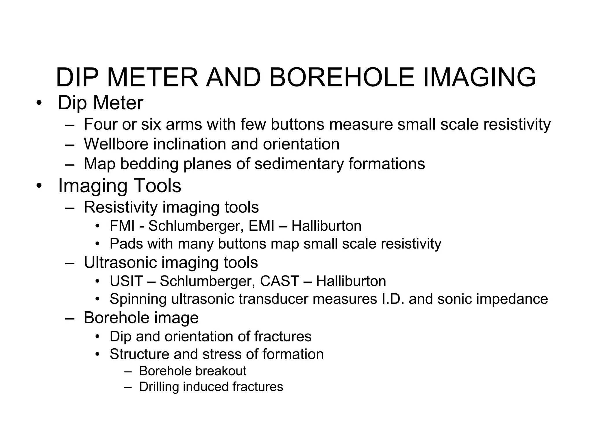 DIP METER AND BOREHOLE IMAGING
• Dip Meter
– Four or six arms with few buttons measure small scale resistivity
– Wellbore inclination and orientation
– Map bedding planes of sedimentary formations
• Imaging Tools
– Resistivity imaging tools
• FMI - Schlumberger, EMI – Halliburton
• Pads with many buttons map small scale resistivity
– Ultrasonic imaging tools
• USIT – Schlumberger, CAST – Halliburton
• Spinning ultrasonic transducer measures I.D. and sonic impedance
– Borehole image
• Dip and orientation of fractures
• Structure and stress of formation
– Borehole breakout
– Drilling induced fractures
 