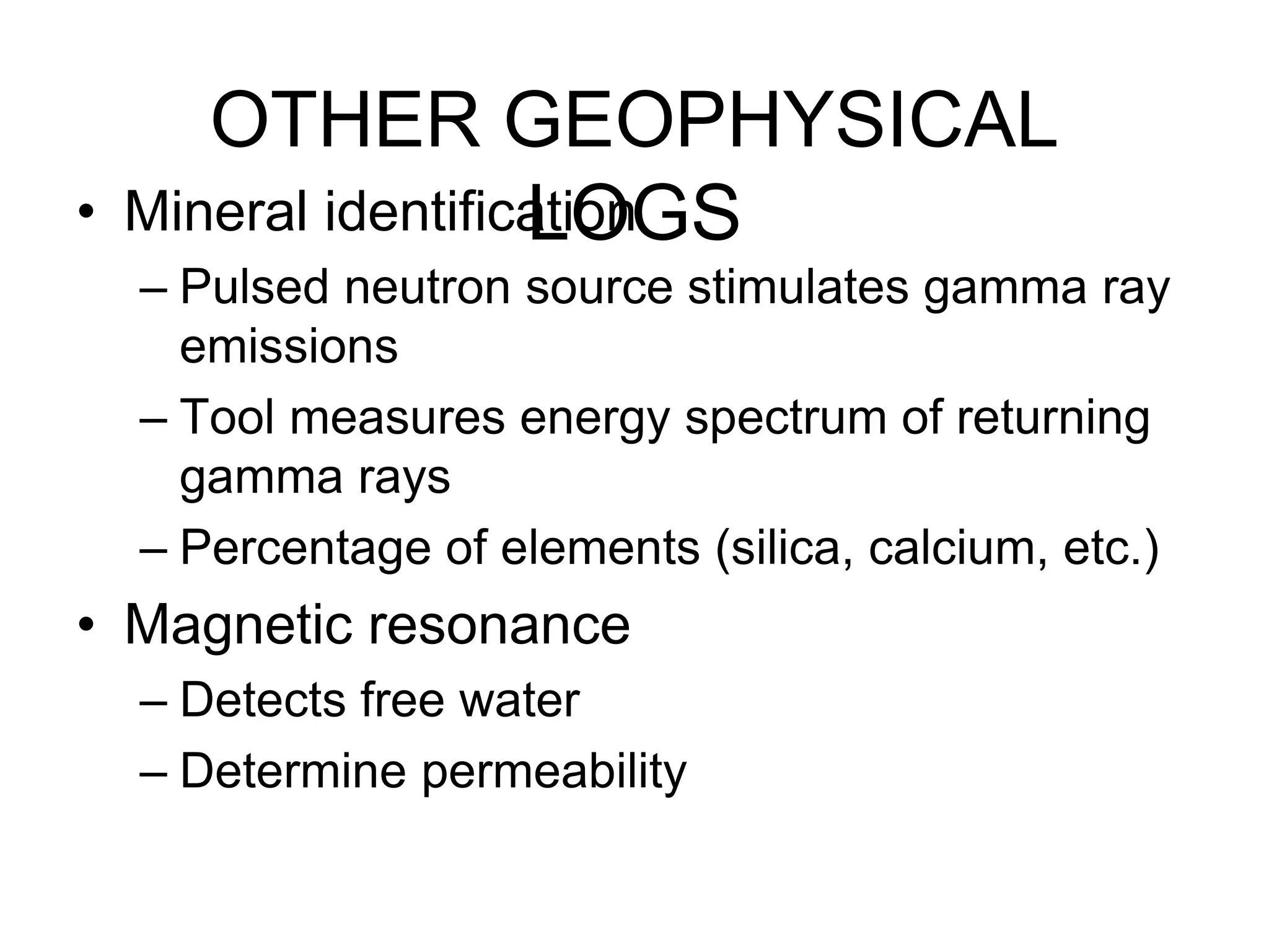 OTHER GEOPHYSICAL
LOGS
• Mineral identification
– Pulsed neutron source stimulates gamma ray
emissions
– Tool measures energy spectrum of returning
gamma rays
– Percentage of elements (silica, calcium, etc.)
• Magnetic resonance
– Detects free water
– Determine permeability
 