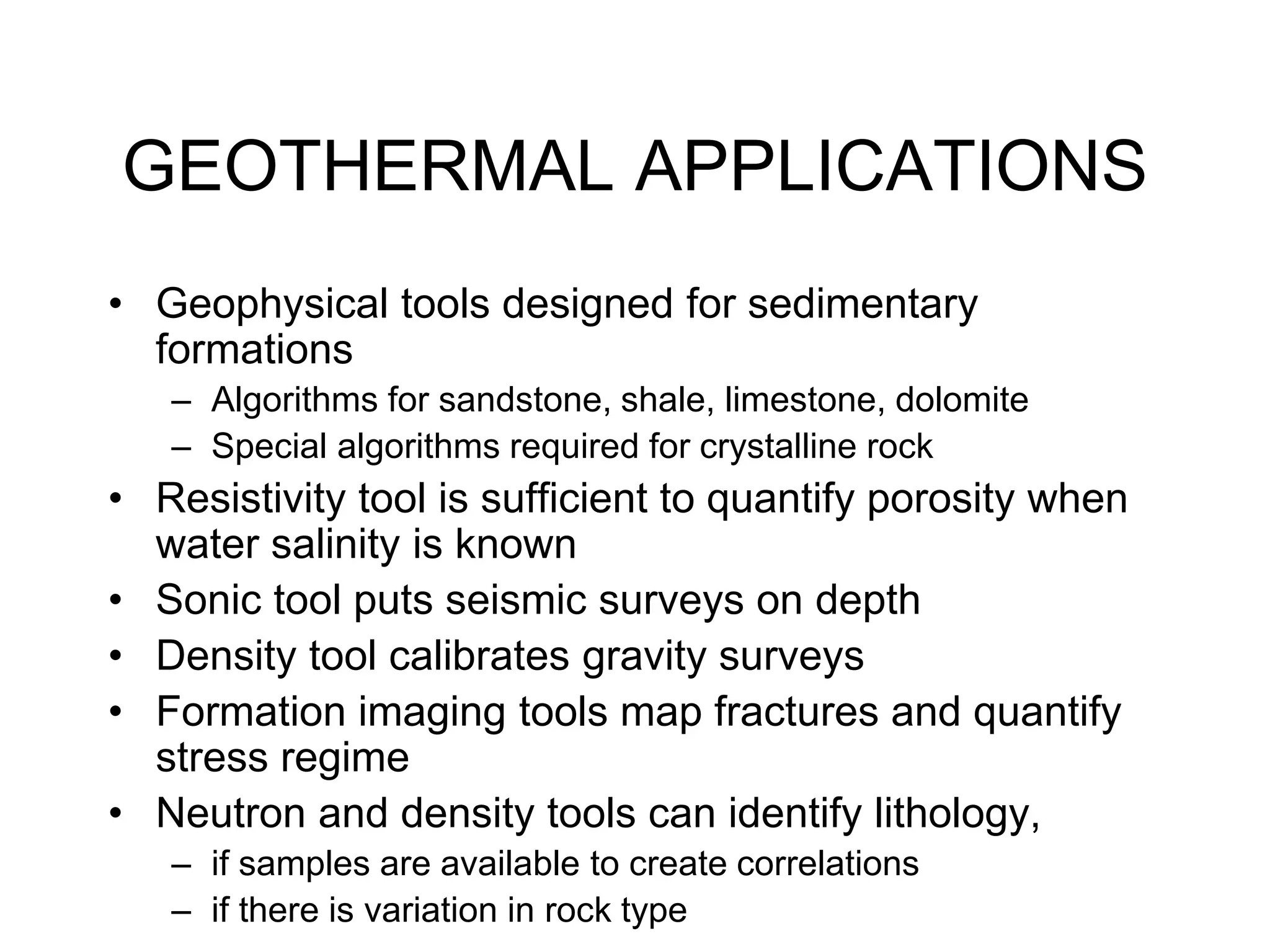 GEOTHERMAL APPLICATIONS
• Geophysical tools designed for sedimentary
formations
– Algorithms for sandstone, shale, limestone, dolomite
– Special algorithms required for crystalline rock
• Resistivity tool is sufficient to quantify porosity when
water salinity is known
• Sonic tool puts seismic surveys on depth
• Density tool calibrates gravity surveys
• Formation imaging tools map fractures and quantify
stress regime
• Neutron and density tools can identify lithology,
– if samples are available to create correlations
– if there is variation in rock type
 