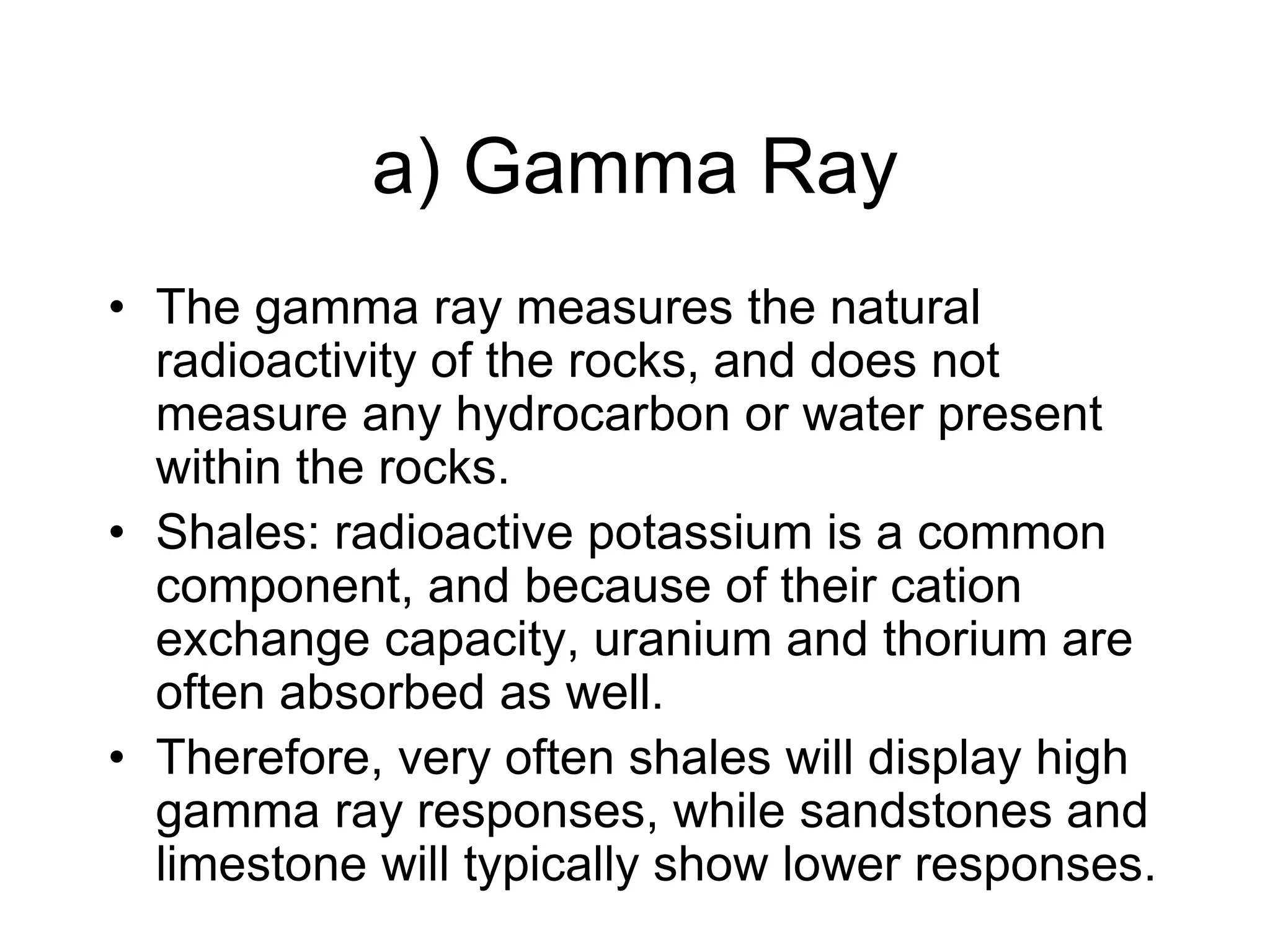 a) Gamma Ray
• The gamma ray measures the natural
radioactivity of the rocks, and does not
measure any hydrocarbon or water present
within the rocks.
• Shales: radioactive potassium is a common
component, and because of their cation
exchange capacity, uranium and thorium are
often absorbed as well.
• Therefore, very often shales will display high
gamma ray responses, while sandstones and
limestone will typically show lower responses.
 