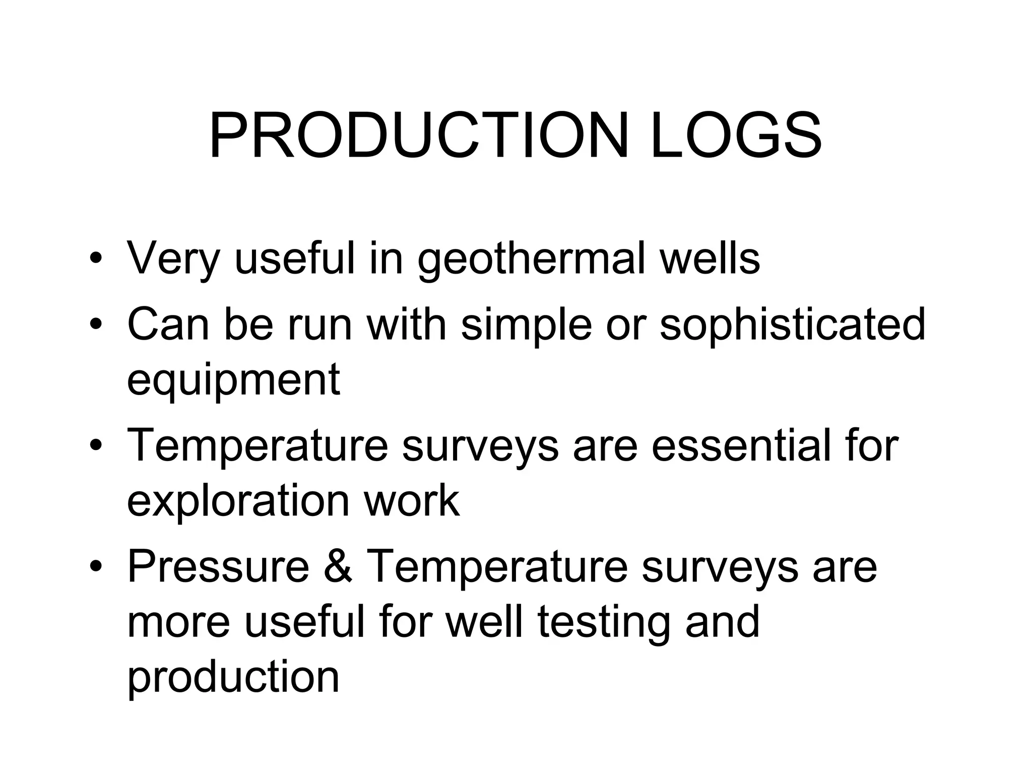 PRODUCTION LOGS
• Very useful in geothermal wells
• Can be run with simple or sophisticated
equipment
• Temperature surveys are essential for
exploration work
• Pressure & Temperature surveys are
more useful for well testing and
production
 