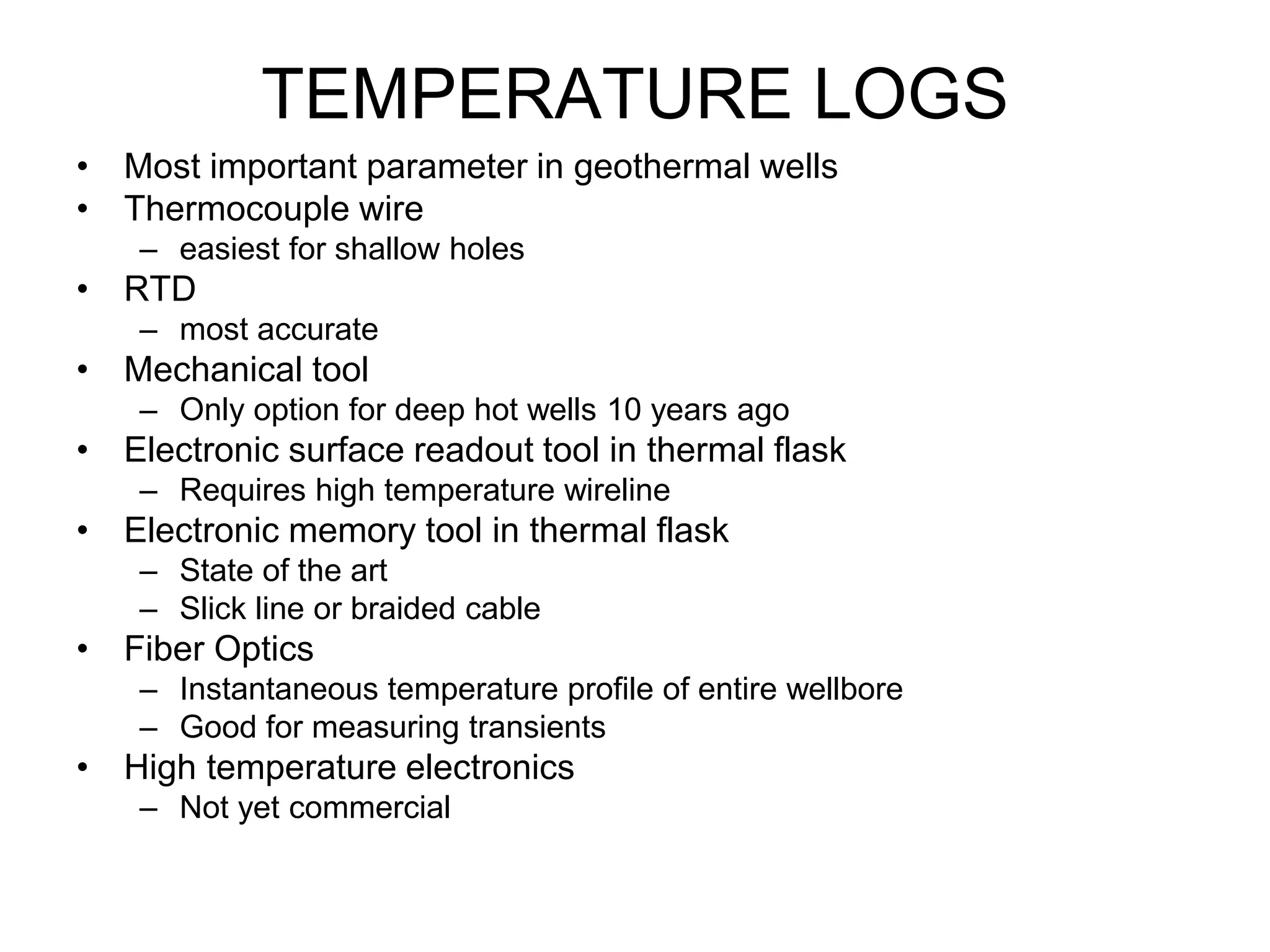 TEMPERATURE LOGS
• Most important parameter in geothermal wells
• Thermocouple wire
– easiest for shallow holes
• RTD
– most accurate
• Mechanical tool
– Only option for deep hot wells 10 years ago
• Electronic surface readout tool in thermal flask
– Requires high temperature wireline
• Electronic memory tool in thermal flask
– State of the art
– Slick line or braided cable
• Fiber Optics
– Instantaneous temperature profile of entire wellbore
– Good for measuring transients
• High temperature electronics
– Not yet commercial
 