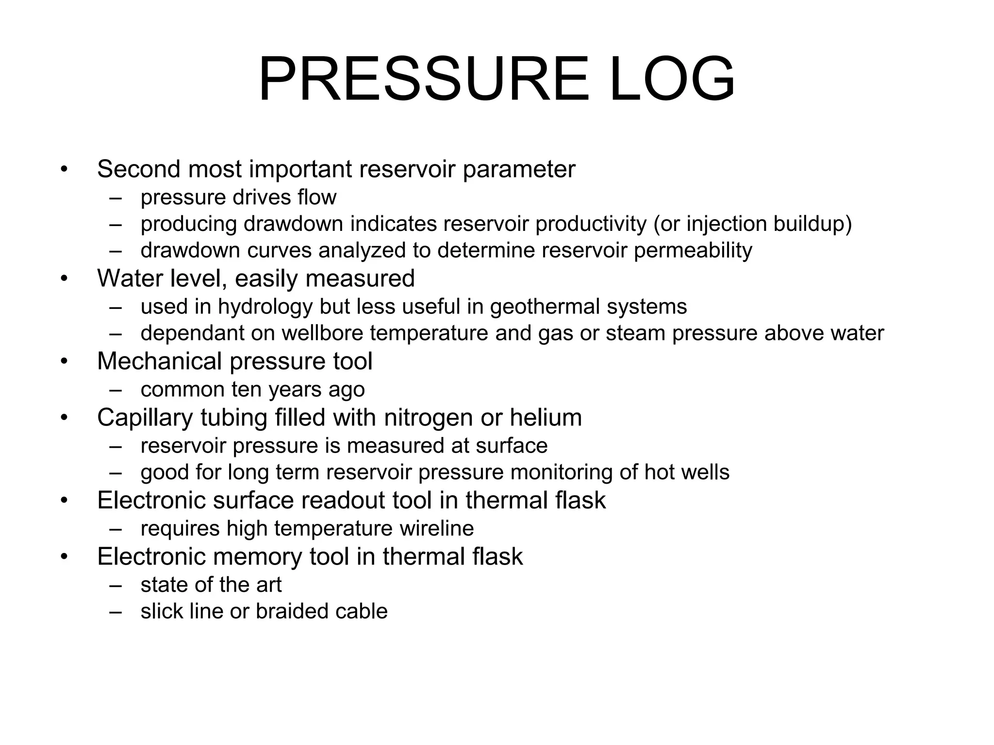 PRESSURE LOG
• Second most important reservoir parameter
– pressure drives flow
– producing drawdown indicates reservoir productivity (or injection buildup)
– drawdown curves analyzed to determine reservoir permeability
• Water level, easily measured
– used in hydrology but less useful in geothermal systems
– dependant on wellbore temperature and gas or steam pressure above water
• Mechanical pressure tool
– common ten years ago
• Capillary tubing filled with nitrogen or helium
– reservoir pressure is measured at surface
– good for long term reservoir pressure monitoring of hot wells
• Electronic surface readout tool in thermal flask
– requires high temperature wireline
• Electronic memory tool in thermal flask
– state of the art
– slick line or braided cable
 