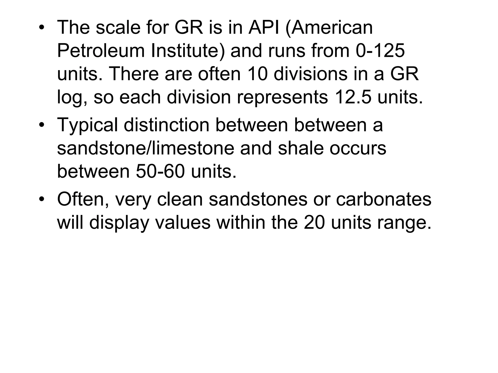 • The scale for GR is in API (American
Petroleum Institute) and runs from 0-125
units. There are often 10 divisions in a GR
log, so each division represents 12.5 units.
• Typical distinction between between a
sandstone/limestone and shale occurs
between 50-60 units.
• Often, very clean sandstones or carbonates
will display values within the 20 units range.
 