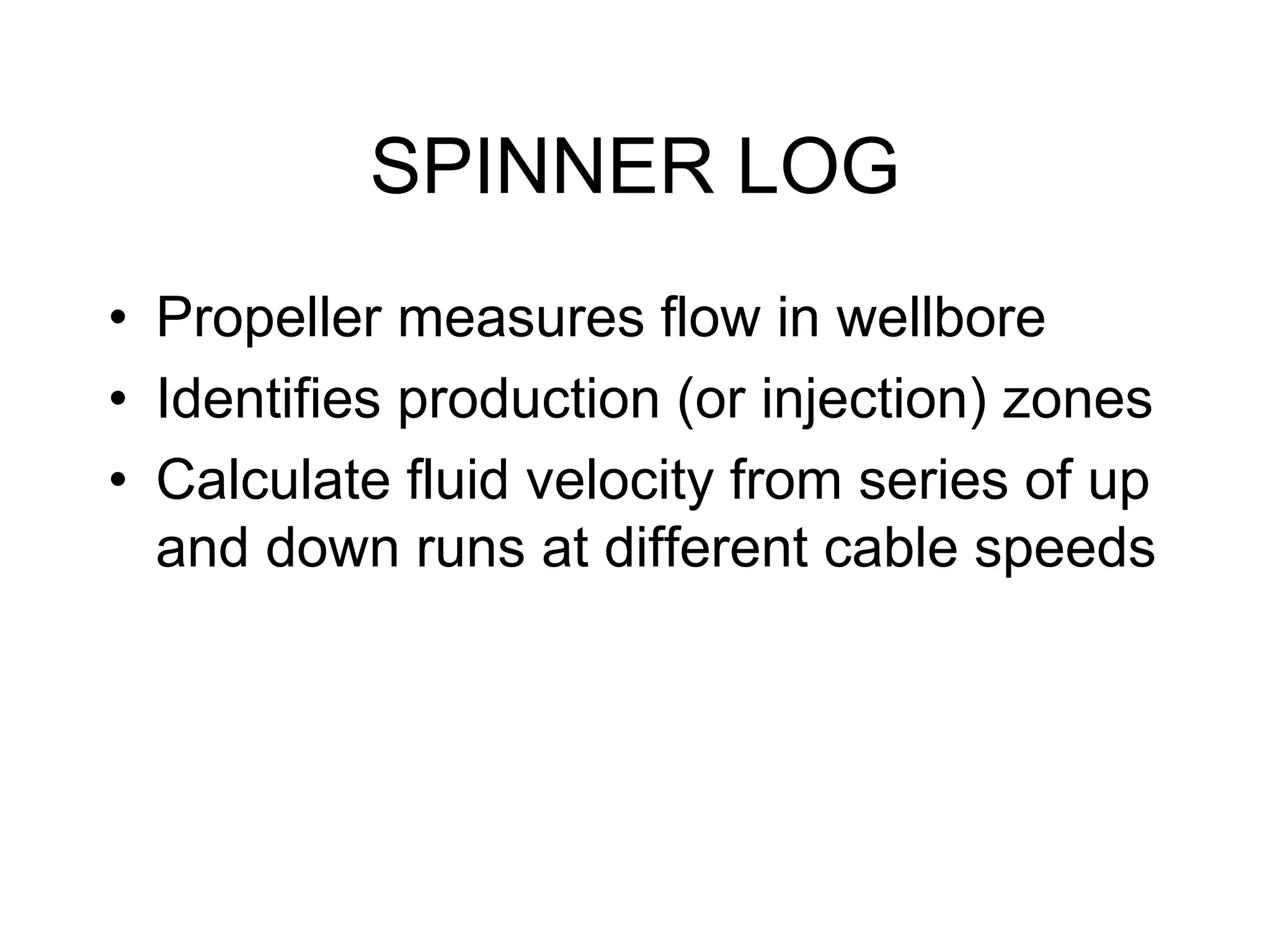 SPINNER LOG
• Propeller measures flow in wellbore
• Identifies production (or injection) zones
• Calculate fluid velocity from series of up
and down runs at different cable speeds
 