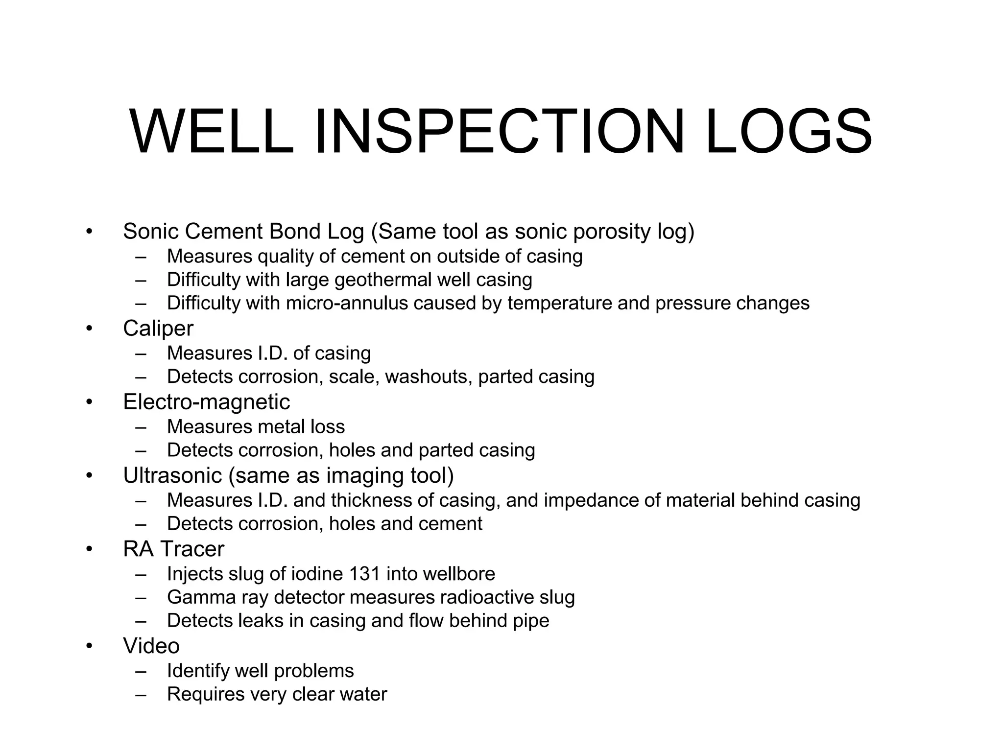 WELL INSPECTION LOGS
• Sonic Cement Bond Log (Same tool as sonic porosity log)
– Measures quality of cement on outside of casing
– Difficulty with large geothermal well casing
– Difficulty with micro-annulus caused by temperature and pressure changes
• Caliper
– Measures I.D. of casing
– Detects corrosion, scale, washouts, parted casing
• Electro-magnetic
– Measures metal loss
– Detects corrosion, holes and parted casing
• Ultrasonic (same as imaging tool)
– Measures I.D. and thickness of casing, and impedance of material behind casing
– Detects corrosion, holes and cement
• RA Tracer
– Injects slug of iodine 131 into wellbore
– Gamma ray detector measures radioactive slug
– Detects leaks in casing and flow behind pipe
• Video
– Identify well problems
– Requires very clear water
 