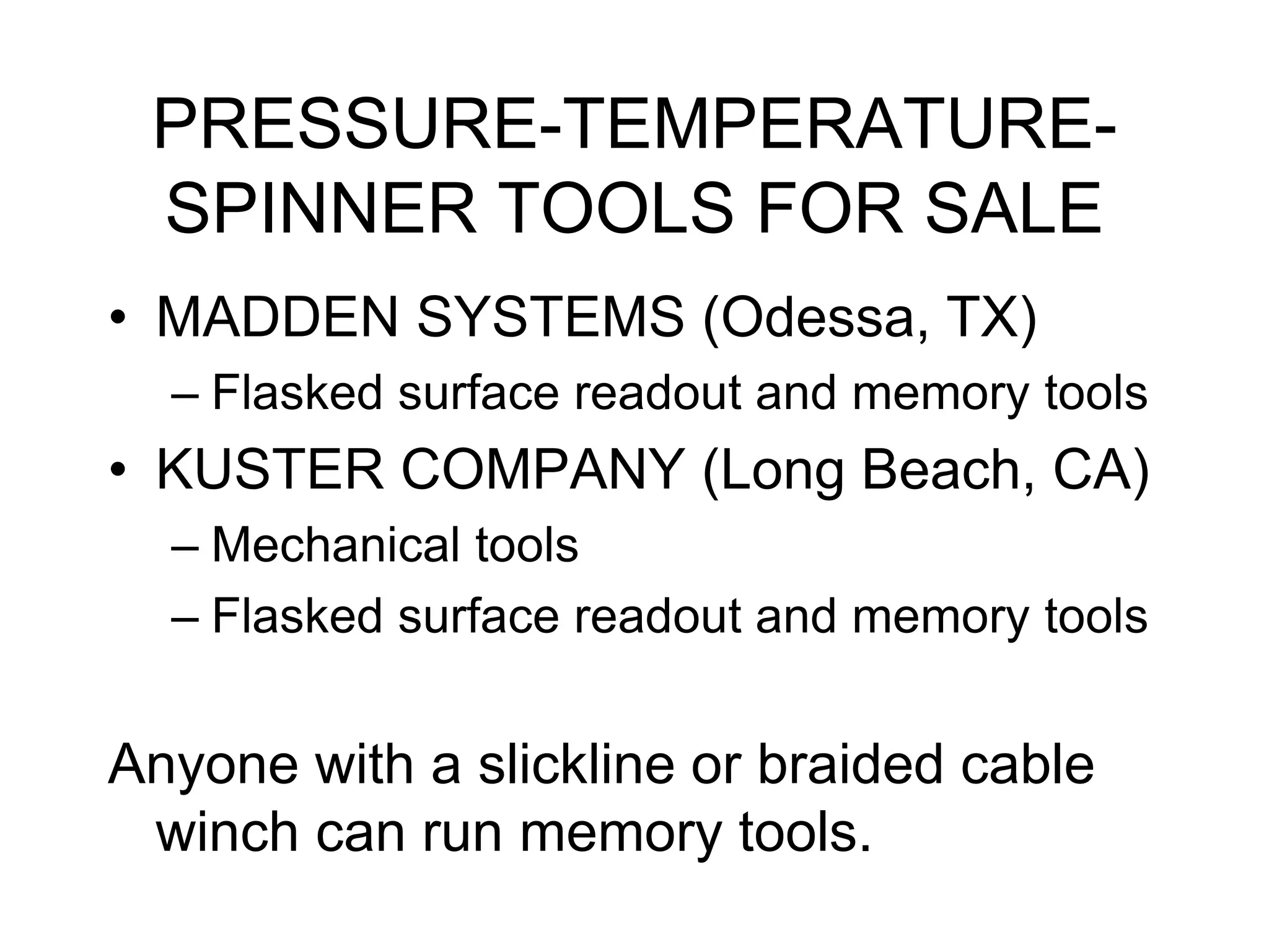 PRESSURE-TEMPERATURE-
SPINNER TOOLS FOR SALE
• MADDEN SYSTEMS (Odessa, TX)
– Flasked surface readout and memory tools
• KUSTER COMPANY (Long Beach, CA)
– Mechanical tools
– Flasked surface readout and memory tools
Anyone with a slickline or braided cable
winch can run memory tools.
 