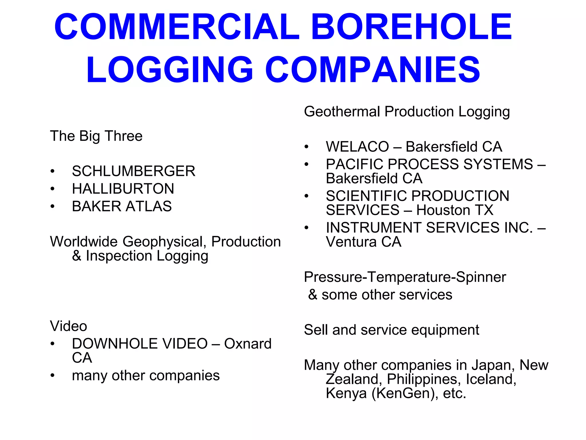 The Big Three
• SCHLUMBERGER
• HALLIBURTON
• BAKER ATLAS
Worldwide Geophysical, Production
& Inspection Logging
Video
• DOWNHOLE VIDEO – Oxnard
CA
• many other companies
Geothermal Production Logging
• WELACO – Bakersfield CA
• PACIFIC PROCESS SYSTEMS –
Bakersfield CA
• SCIENTIFIC PRODUCTION
SERVICES – Houston TX
• INSTRUMENT SERVICES INC. –
Ventura CA
Pressure-Temperature-Spinner
& some other services
Sell and service equipment
Many other companies in Japan, New
Zealand, Philippines, Iceland,
Kenya (KenGen), etc.
COMMERCIAL BOREHOLE
LOGGING COMPANIES
 