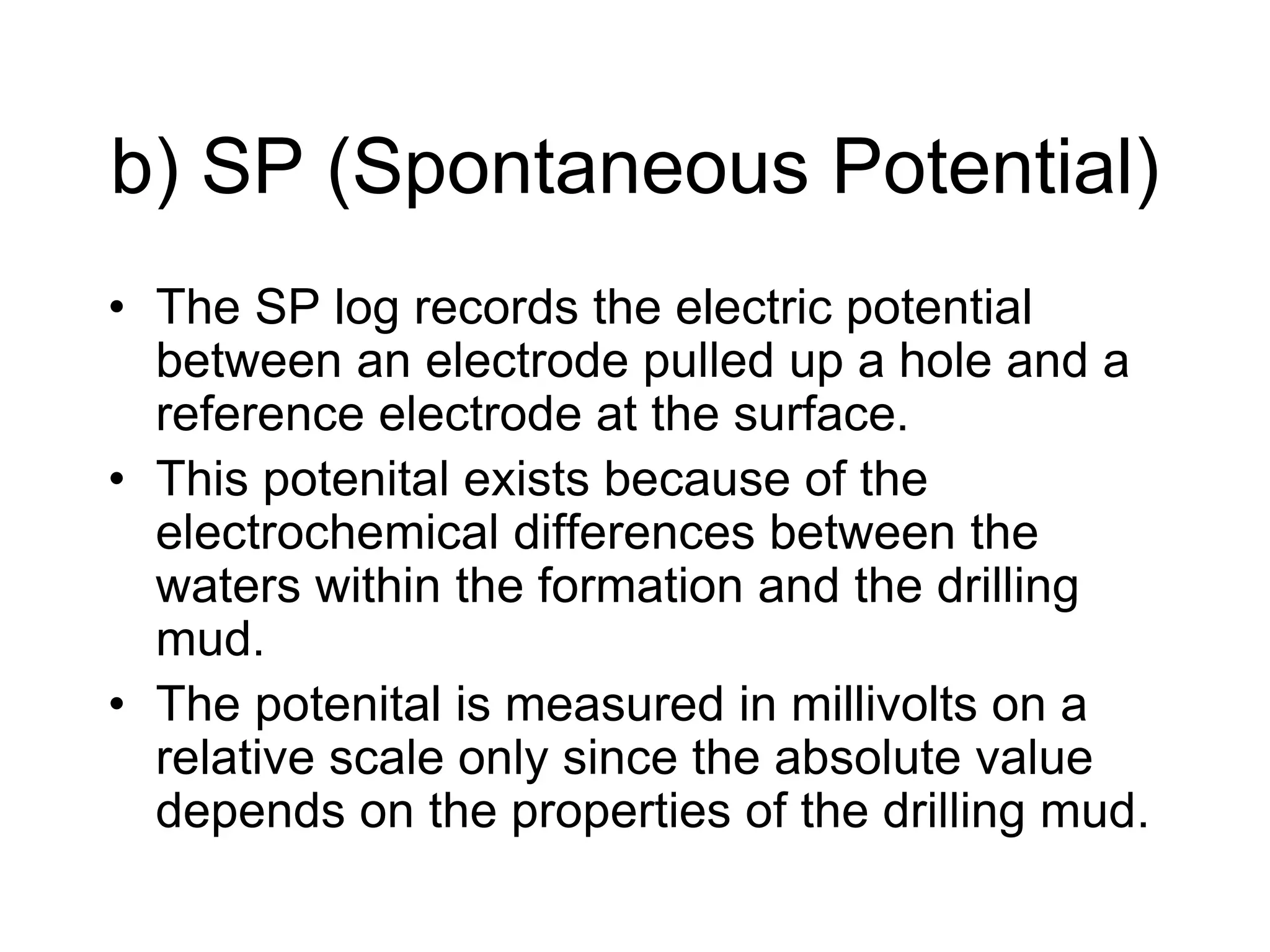b) SP (Spontaneous Potential)
• The SP log records the electric potential
between an electrode pulled up a hole and a
reference electrode at the surface.
• This potenital exists because of the
electrochemical differences between the
waters within the formation and the drilling
mud.
• The potenital is measured in millivolts on a
relative scale only since the absolute value
depends on the properties of the drilling mud.
 