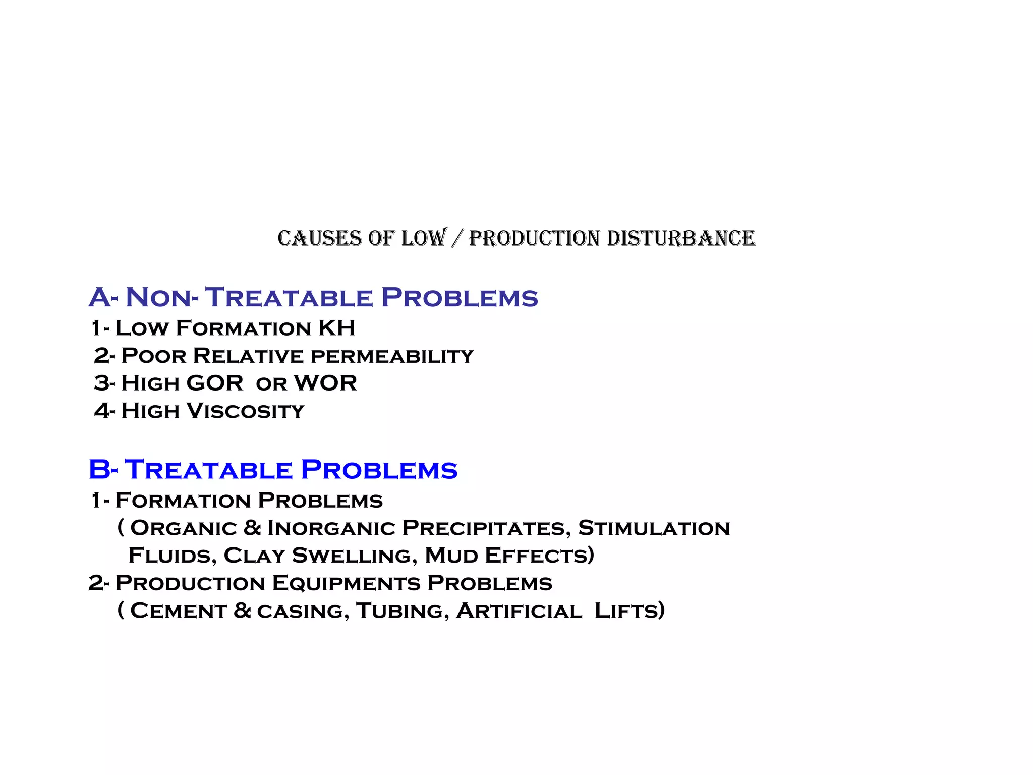 Causes of Low / Production Disturbance
A- Non- Treatable Problems
1- Low Formation KH
2- Poor Relative permeability
3- High GOR or WOR
4- High Viscosity
B- Treatable Problems
1- Formation Problems
( Organic & Inorganic Precipitates, Stimulation
Fluids, Clay Swelling, Mud Effects)
2- Production Equipments Problems
( Cement & casing, Tubing, Artificial Lifts)
 