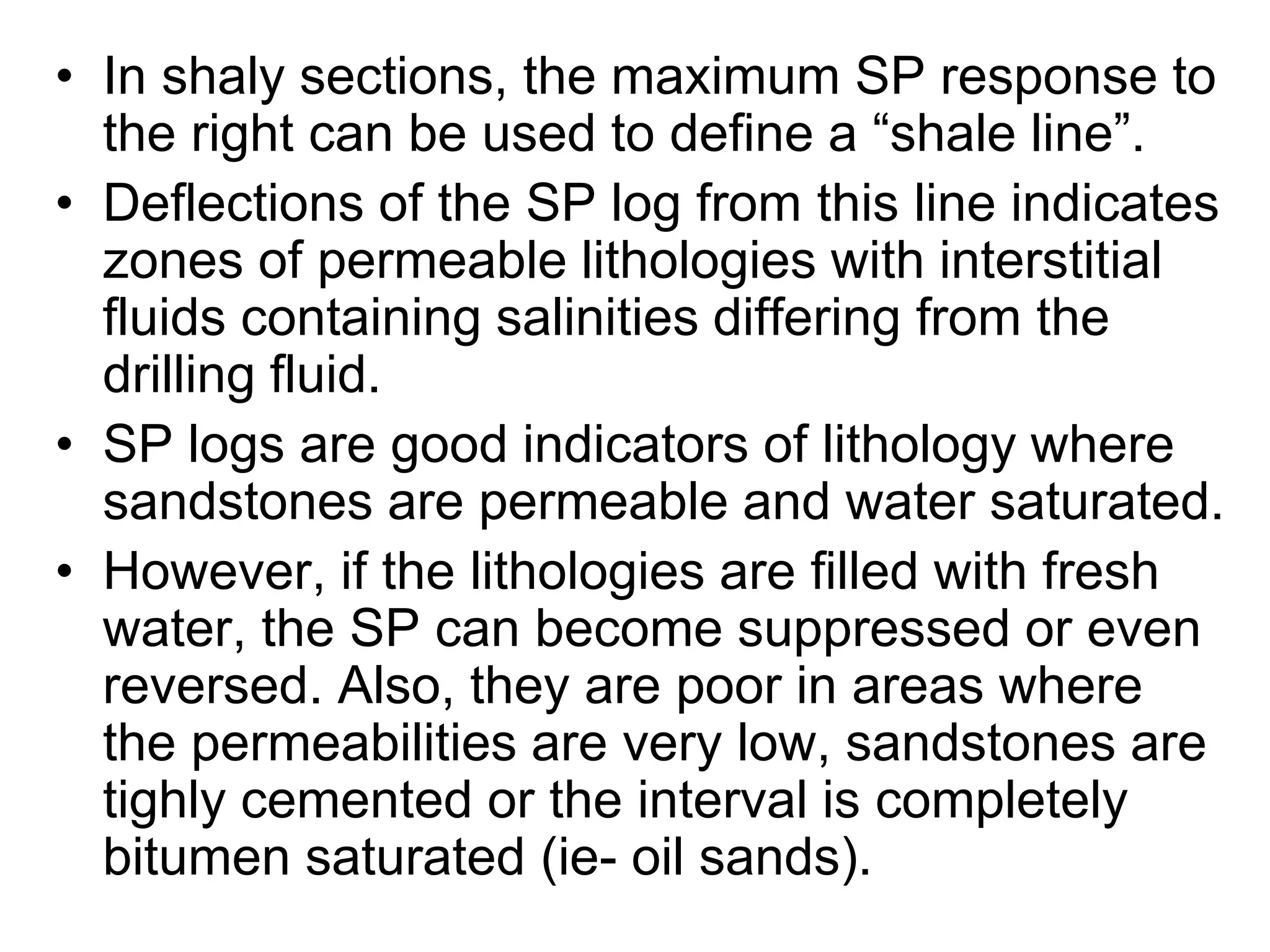 • In shaly sections, the maximum SP response to
the right can be used to define a “shale line”.
• Deflections of the SP log from this line indicates
zones of permeable lithologies with interstitial
fluids containing salinities differing from the
drilling fluid.
• SP logs are good indicators of lithology where
sandstones are permeable and water saturated.
• However, if the lithologies are filled with fresh
water, the SP can become suppressed or even
reversed. Also, they are poor in areas where
the permeabilities are very low, sandstones are
tighly cemented or the interval is completely
bitumen saturated (ie- oil sands).
 