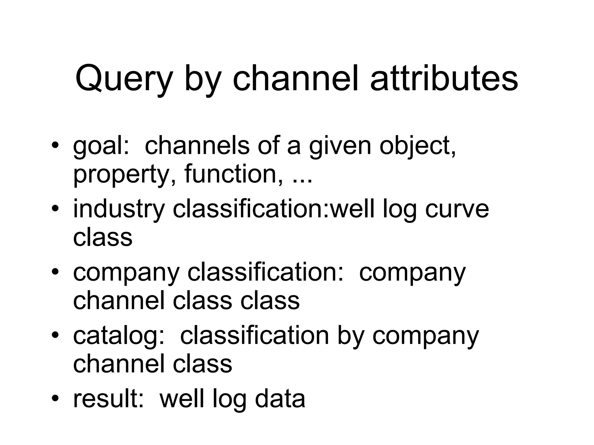 Query by channel attributes
• goal: channels of a given object,
property, function, ...
• industry classification:well log curve
class
• company classification: company
channel class class
• catalog: classification by company
channel class
• result: well log data
 