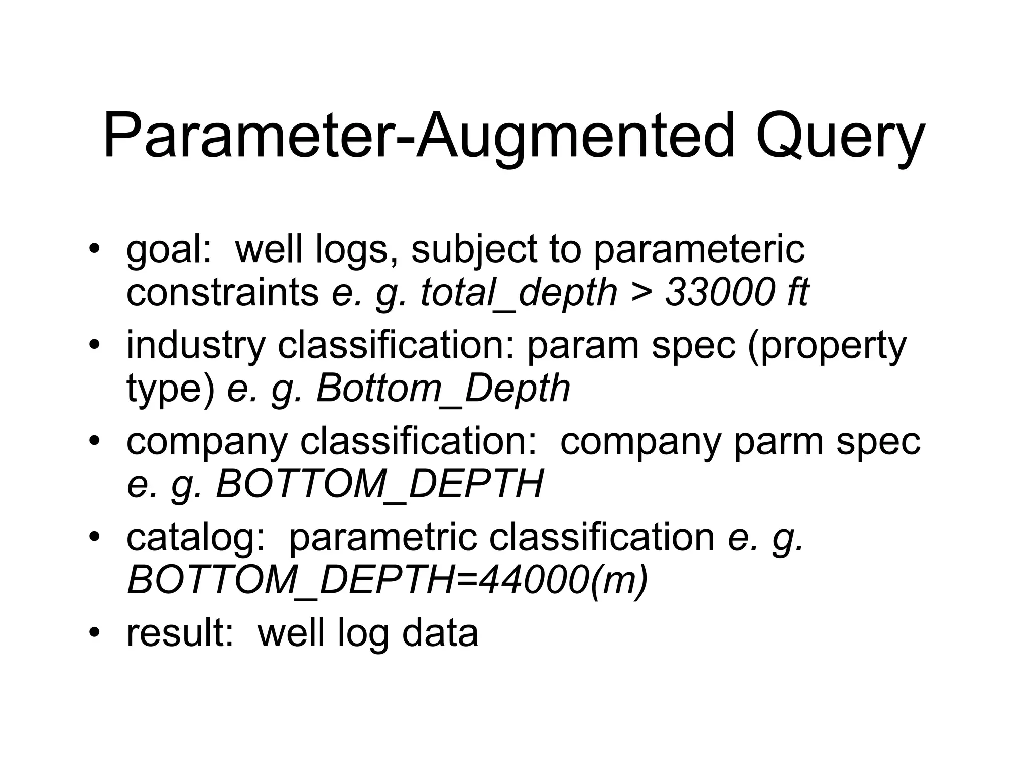 Parameter-Augmented Query
• goal: well logs, subject to parameteric
constraints e. g. total_depth > 33000 ft
• industry classification: param spec (property
type) e. g. Bottom_Depth
• company classification: company parm spec
e. g. BOTTOM_DEPTH
• catalog: parametric classification e. g.
BOTTOM_DEPTH=44000(m)
• result: well log data
 