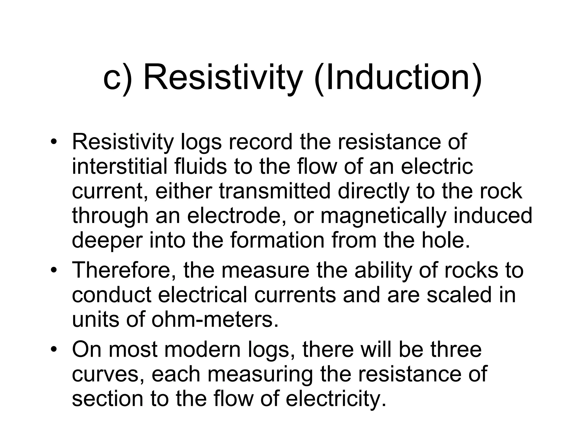 c) Resistivity (Induction)
• Resistivity logs record the resistance of
interstitial fluids to the flow of an electric
current, either transmitted directly to the rock
through an electrode, or magnetically induced
deeper into the formation from the hole.
• Therefore, the measure the ability of rocks to
conduct electrical currents and are scaled in
units of ohm-meters.
• On most modern logs, there will be three
curves, each measuring the resistance of
section to the flow of electricity.
 