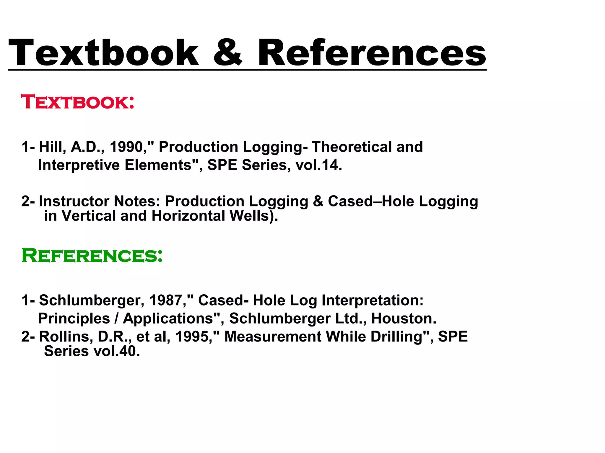 Textbook & References
Textbook:
1- Hill, A.D., 1990," Production Logging- Theoretical and
Interpretive Elements", SPE Series, vol.14.
2- Instructor Notes: Production Logging & Cased–Hole Logging
in Vertical and Horizontal Wells).
References:
1- Schlumberger, 1987," Cased- Hole Log Interpretation:
Principles / Applications", Schlumberger Ltd., Houston.
2- Rollins, D.R., et al, 1995," Measurement While Drilling", SPE
Series vol.40.
 