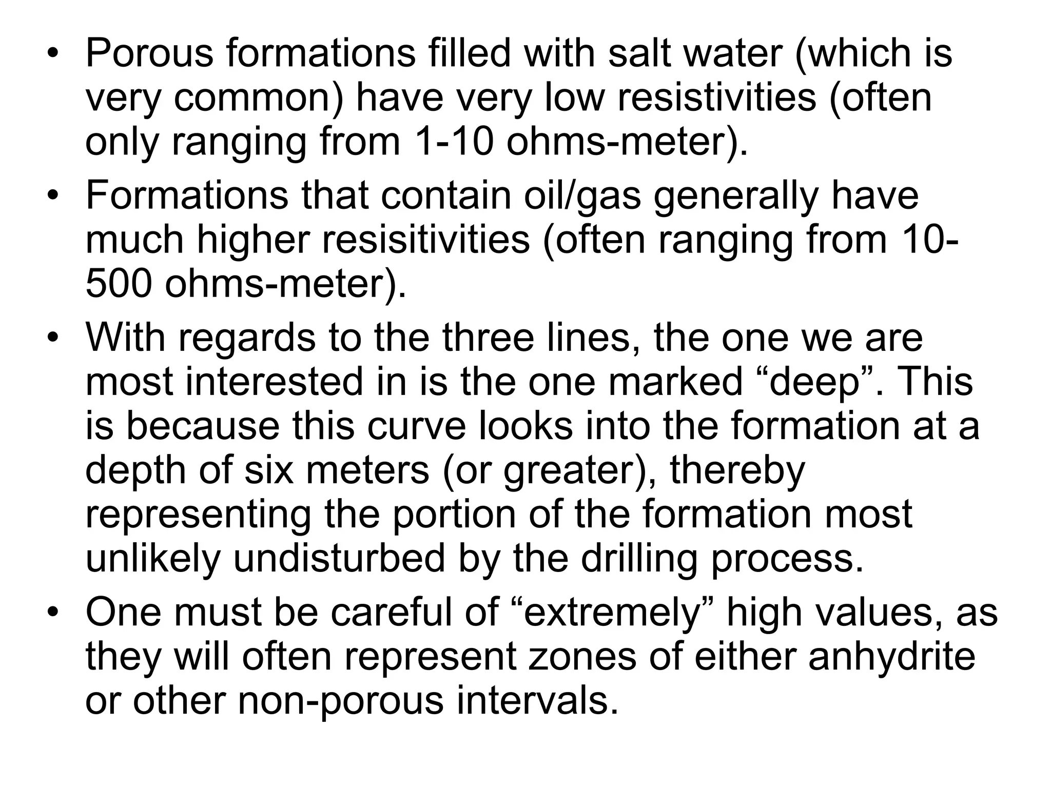 • Porous formations filled with salt water (which is
very common) have very low resistivities (often
only ranging from 1-10 ohms-meter).
• Formations that contain oil/gas generally have
much higher resisitivities (often ranging from 10-
500 ohms-meter).
• With regards to the three lines, the one we are
most interested in is the one marked “deep”. This
is because this curve looks into the formation at a
depth of six meters (or greater), thereby
representing the portion of the formation most
unlikely undisturbed by the drilling process.
• One must be careful of “extremely” high values, as
they will often represent zones of either anhydrite
or other non-porous intervals.
 
