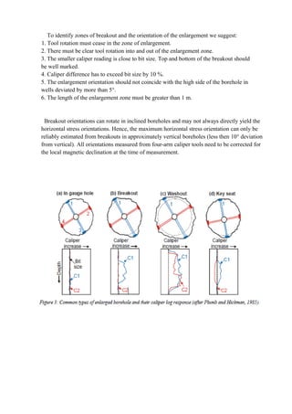 To identify zones of breakout and the orientation of the enlargement we suggest:
1. Tool rotation must cease in the zone of enlargement.
2. There must be clear tool rotation into and out of the enlargement zone.
3. The smaller caliper reading is close to bit size. Top and bottom of the breakout should
be well marked.
4. Caliper difference has to exceed bit size by 10 %.
5. The enlargement orientation should not coincide with the high side of the borehole in
wells deviated by more than 5°.
6. The length of the enlargement zone must be greater than 1 m.
Breakout orientations can rotate in inclined boreholes and may not always directly yield the
horizontal stress orientations. Hence, the maximum horizontal stress orientation can only be
reliably estimated from breakouts in approximately vertical boreholes (less then 10° deviation
from vertical). All orientations measured from four-arm caliper tools need to be corrected for
the local magnetic declination at the time of measurement.
 