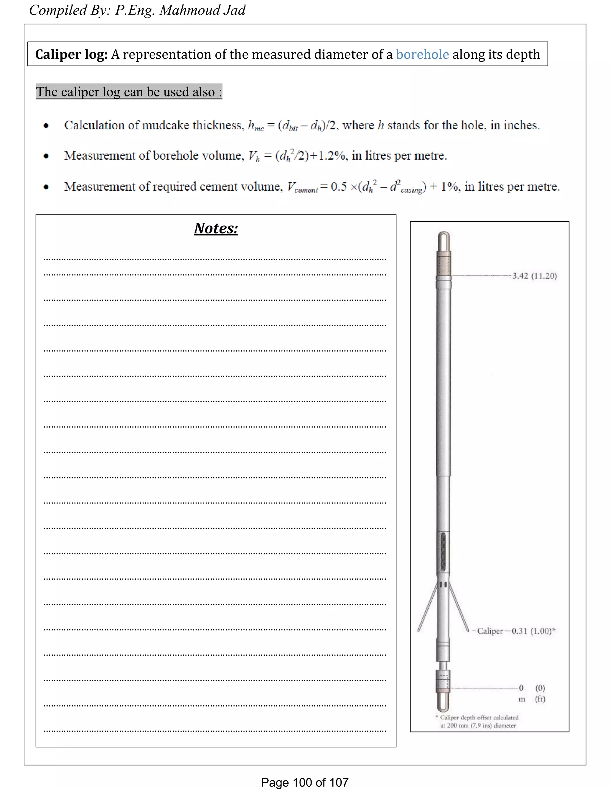 Page 100 of 107Page 100 of 107
The caliper log can be used also :
Caliper log: A representation of the measured diameter of a borehole along its depth
Notes:
……………………………………………………………………………………………………………………….
……………………………………………………………………………………………………………………….
……………………………………………………………………………………………………………………….
……………………………………………………………………………………………………………………….
……………………………………………………………………………………………………………………….
……………………………………………………………………………………………………………………….
……………………………………………………………………………………………………………………….
……………………………………………………………………………………………………………………….
……………………………………………………………………………………………………………………….
……………………………………………………………………………………………………………………….
……………………………………………………………………………………………………………………….
……………………………………………………………………………………………………………………….
……………………………………………………………………………………………………………………….
……………………………………………………………………………………………………………………….
……………………………………………………………………………………………………………………….
……………………………………………………………………………………………………………………….
……………………………………………………………………………………………………………………….
……………………………………………………………………………………………………………………….
……………………………………………………………………………………………………………………….
……………………………………………………………………………………………………………………….
Compiled By: P.Eng. Mahmoud Jad
 