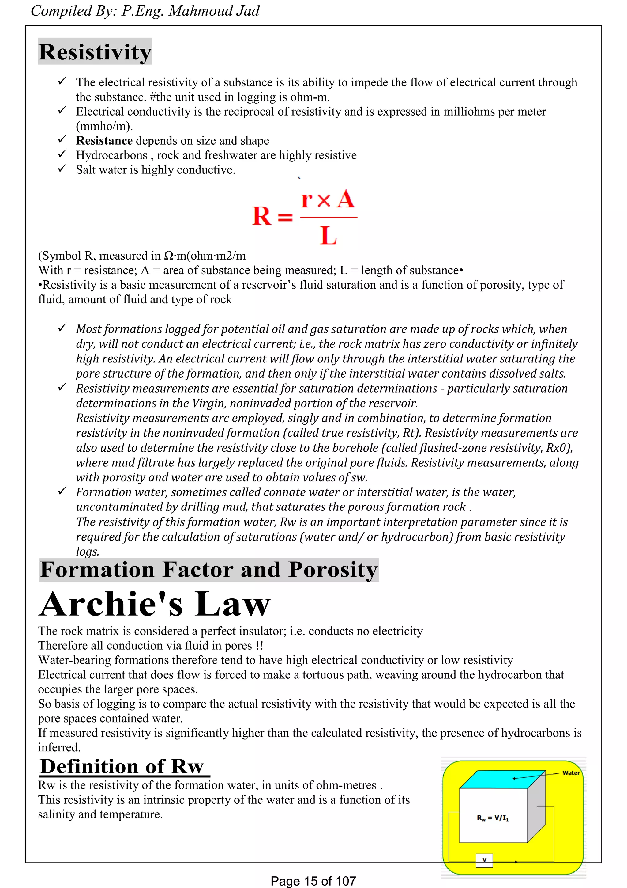 Page 15 of 107Page 15 of 107
Resistivity
 The electrical resistivity of a substance is its ability to impede the flow of electrical current through
the substance. #the unit used in logging is ohm-m.
 Electrical conductivity is the reciprocal of resistivity and is expressed in milliohms per meter
(mmho/m).
 Resistance depends on size and shape
 Hydrocarbons , rock and freshwater are highly resistive
 Salt water is highly conductive.
Symbol R, measured in Ω·m(ohm·m2/m)
•With r = resistance; A = area of substance being measured; L = length of substance
•Resistivity is a basic measurement of a reservoir’s fluid saturation and is a function of porosity, type of
fluid, amount of fluid and type of rock
 Most formations logged for potential oil and gas saturation are made up of rocks which, when
dry, will not conduct an electrical current; i.e., the rock matrix has zero conductivity or infinitely
high resistivity. An electrical current will flow only through the interstitial water saturating the
pore structure of the formation, and then only if the interstitial water contains dissolved salts.
 Resistivity measurements are essential for saturation determinations - particularly saturation
determinations in the Virgin, noninvaded portion of the reservoir.
Resistivity measurements arc employed, singly and in combination, to determine formation
resistivity in the noninvaded formation (called true resistivity, Rt). Resistivity measurements are
also used to determine the resistivity close to the borehole (called flushed-zone resistivity, Rx0),
where mud filtrate has largely replaced the original pore fluids. Resistivity measurements, along
with porosity and water are used to obtain values of sw.
 Formation water, sometimes called connate water or interstitial water, is the water,
uncontaminated by drilling mud, that saturates the porous formation rock .
The resistivity of this formation water, Rw is an important interpretation parameter since it is
required for the calculation of saturations (water and/ or hydrocarbon) from basic resistivity
logs.
Formation Factor and Porosity
Archie's Law
The rock matrix is considered a perfect insulator; i.e. conducts no electricity
Therefore all conduction via fluid in pores !!
Water-bearing formations therefore tend to have high electrical conductivity or low resistivity
Electrical current that does flow is forced to make a tortuous path, weaving around the hydrocarbon that
occupies the larger pore spaces.
So basis of logging is to compare the actual resistivity with the resistivity that would be expected is all the
pore spaces contained water.
If measured resistivity is significantly higher than the calculated resistivity, the presence of hydrocarbons is
inferred.
Definition of Rw
Rw is the resistivity of the formation water, in units of ohm-metres .
This resistivity is an intrinsic property of the water and is a function of its
salinity and temperature.
Compiled By: P.Eng. Mahmoud Jad
 