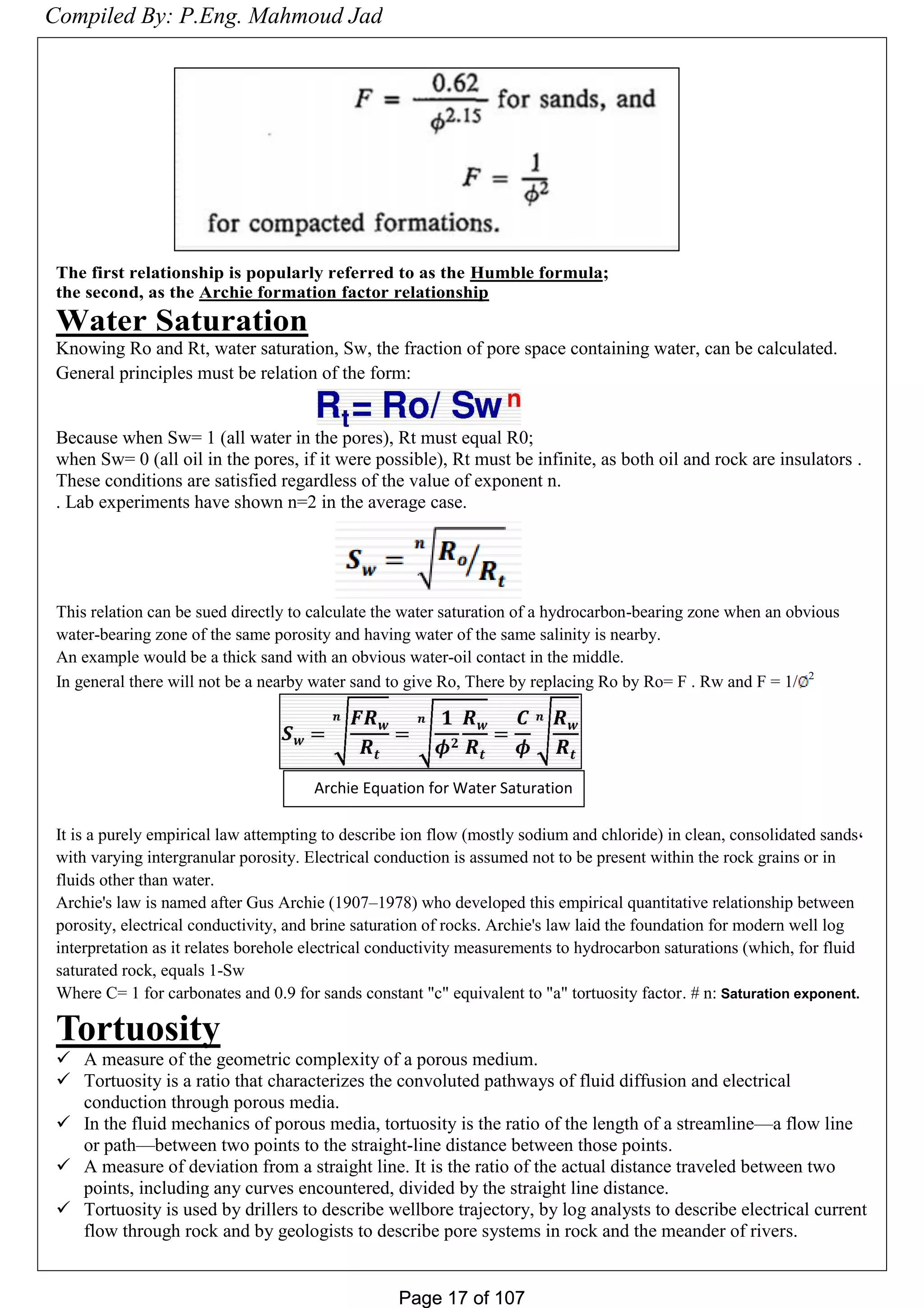 Page 17 of 107Page 17 of 107
The first relationship is popularly referred to as the Humble formula;
the second, as the Archie formation factor relationship
Water Saturation
Knowing Ro and Rt, water saturation, Sw, the fraction of pore space containing water, can be calculated.
General principles must be relation of the form:
Because when Sw= 1 (all water in the pores), Rt must equal R0;
when Sw= 0 (all oil in the pores, if it were possible), Rt must be infinite, as both oil and rock are insulators .
These conditions are satisfied regardless of the value of exponent n.
. Lab experiments have shown n=2 in the average case.
This relation can be sued directly to calculate the water saturation of a hydrocarbon-bearing zone when an obvious
water-bearing zone of the same porosity and having water of the same salinity is nearby.
An example would be a thick sand with an obvious water-oil contact in the middle.
In general there will not be a nearby water sand to give Ro, There by replacing Ro by Ro= F . Rw and F = 1/ 2
It is a purely empirical law attempting to describe ion flow (mostly sodium and chloride) in clean, consolidated sands,
with varying intergranular porosity. Electrical conduction is assumed not to be present within the rock grains or in
fluids other than water.
Archie's law is named after Gus Archie (1907–1978) who developed this empirical quantitative relationship between
porosity, electrical conductivity, and brine saturation of rocks. Archie's law laid the foundation for modern well log
interpretation as it relates borehole electrical conductivity measurements to hydrocarbon saturations (which, for fluid
saturated rock, equals 1-Sw
Where C= 1 for carbonates and 0.9 for sands constant "c" equivalent to "a" tortuosity factor. # n: Saturation exponent.
Tortuosity
 A measure of the geometric complexity of a porous medium.
 Tortuosity is a ratio that characterizes the convoluted pathways of fluid diffusion and electrical
conduction through porous media.
 In the fluid mechanics of porous media, tortuosity is the ratio of the length of a streamline—a flow line
or path—between two points to the straight-line distance between those points.
 A measure of deviation from a straight line. It is the ratio of the actual distance traveled between two
points, including any curves encountered, divided by the straight line distance.
 Tortuosity is used by drillers to describe wellbore trajectory, by log analysts to describe electrical current
flow through rock and by geologists to describe pore systems in rock and the meander of rivers.
Archie Equation for Water Saturation
Compiled By: P.Eng. Mahmoud Jad
 