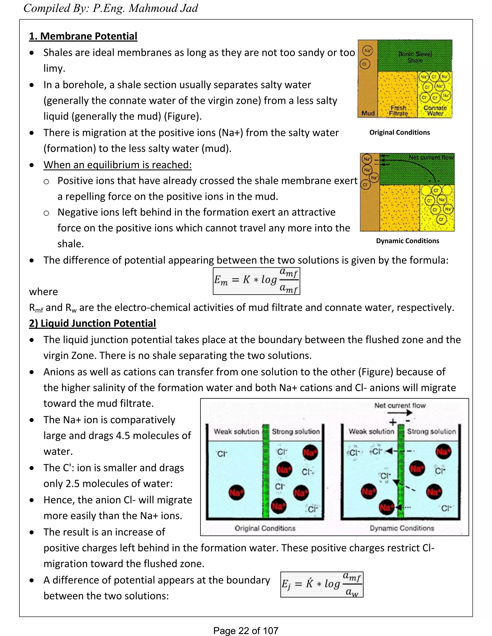 Page 22 of 107Page 22 of 107
1. Membrane Potential
 Shales are ideal membranes as long as they are not too sandy or too
limy.
 In a borehole, a shale section usually separates salty water
(generally the connate water of the virgin zone) from a less salty
liquid (generally the mud) (Figure).
 There is migration at the positive ions (Na+) from the salty water
(formation) to the less salty water (mud).
 When an equilibrium is reached:
o Positive ions that have already crossed the shale membrane exert
a repelling force on the positive ions in the mud.
o Negative ions left behind in the formation exert an attractive
force on the positive ions which cannot travel any more into the
shale.
 The difference of potential appearing between the two solutions is given by the formula:
where
Rmf and Rw are the electro-chemical activities of mud filtrate and connate water, respectively.
2) Liquid Junction Potential
 The liquid junction potential takes place at the boundary between the flushed zone and the
virgin Zone. There is no shale separating the two solutions.
 Anions as well as cations can transfer from one solution to the other (Figure) because of
the higher salinity of the formation water and both Na+ cations and Cl- anions will migrate
toward the mud filtrate.
 The Na+ ion is comparatively
large and drags 4.5 molecules of
water.
 The C': ion is smaller and drags
only 2.5 molecules of water:
 Hence, the anion Cl- will migrate
more easily than the Na+ ions.
 The result is an increase of
positive charges left behind in the formation water. These positive charges restrict Cl-
migration toward the flushed zone.
 A difference of potential appears at the boundary
between the two solutions:
Original Conditions
Dynamic Conditions
Compiled By: P.Eng. Mahmoud Jad
 