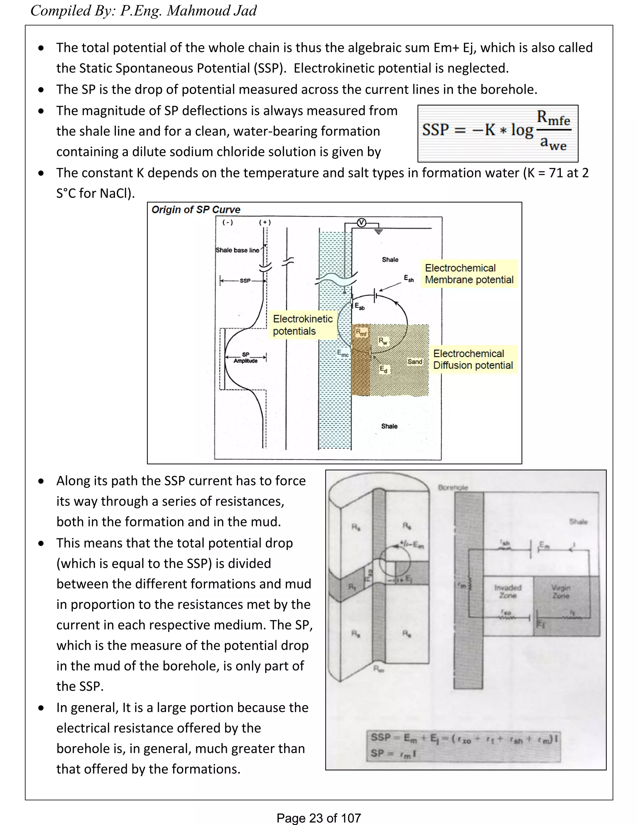 Page 23 of 107Page 23 of 107
 The total potential of the whole chain is thus the algebraic sum Em+ Ej, which is also called
the Static Spontaneous Potential (SSP). Electrokinetic potential is neglected.
 The SP is the drop of potential measured across the current lines in the borehole.
 The magnitude of SP deflections is always measured from
the shale line and for a clean, water-bearing formation
containing a dilute sodium chloride solution is given by
 The constant K depends on the temperature and salt types in formation water (K = 71 at 2
S°C for NaCl).
 Along its path the SSP current has to force
its way through a series of resistances,
both in the formation and in the mud.
 This means that the total potential drop
(which is equal to the SSP) is divided
between the different formations and mud
in proportion to the resistances met by the
current in each respective medium. The SP,
which is the measure of the potential drop
in the mud of the borehole, is only part of
the SSP.
 In general, It is a large portion because the
electrical resistance offered by the
borehole is, in general, much greater than
that offered by the formations.
Compiled By: P.Eng. Mahmoud Jad
 