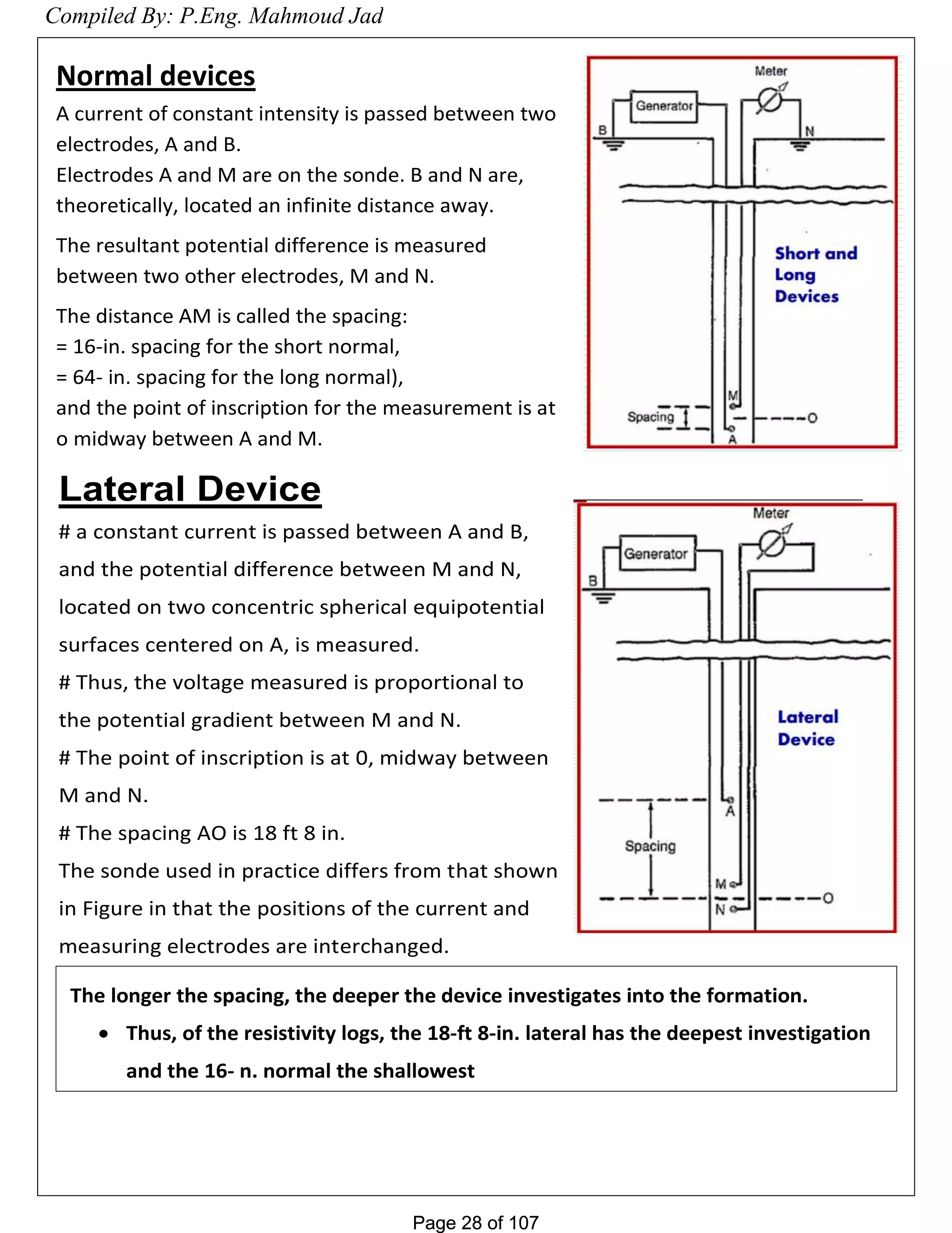 Page 28 of 107Page 28 of 107
Normal devices
A current of constant intensity is passed between two
electrodes, A and B.
Electrodes A and M are on the sonde. B and N are,
theoretically, located an infinite distance away.
The resultant potential difference is measured
between two other electrodes, M and N.
The distance AM is called the spacing:
= 16-in. spacing for the short normal,
= 64- in. spacing for the long normal),
and the point of inscription for the measurement is at
o midway between A and M.
Lateral Device
# a constant current is passed between A and B,
and the potential difference between M and N,
located on two concentric spherical equipotential
surfaces centered on A, is measured.
# Thus, the voltage measured is proportional to
the potential gradient between M and N.
# The point of inscription is at 0, midway between
M and N.
# The spacing AO is 18 ft 8 in.
The sonde used in practice differs from that shown
in Figure in that the positions of the current and
measuring electrodes are interchanged.
Compiled By: P.Eng. Mahmoud Jad
 