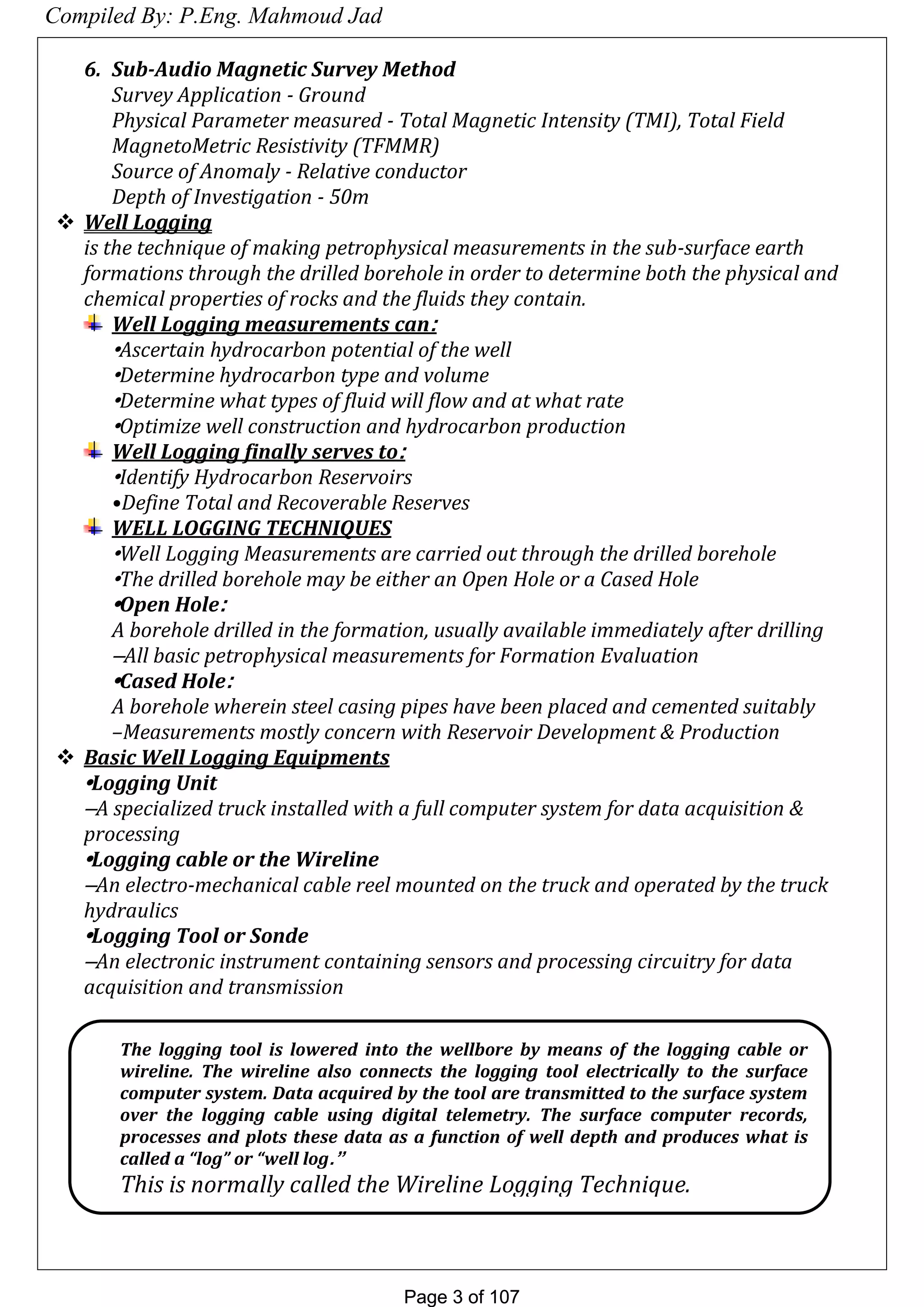 Page 3 of 107Page 3 of 107
6. Sub-Audio Magnetic Survey Method
Survey Application - Ground
Physical Parameter measured - Total Magnetic Intensity (TMI), Total Field
MagnetoMetric Resistivity (TFMMR)
Source of Anomaly - Relative conductor
Depth of Investigation - 50m
 Well Logging
is the technique of making petrophysical measurements in the sub-surface earth
formations through the drilled borehole in order to determine both the physical and
chemical properties of rocks and the fluids they contain.
Well Logging measurements can:
•Ascertain hydrocarbon potential of the well
•Determine hydrocarbon type and volume
•Determine what types of fluid will flow and at what rate
•Optimize well construction and hydrocarbon production
Well Logging finally serves to:
•Identify Hydrocarbon Reservoirs
•Define Total and Recoverable Reserves
WELL LOGGING TECHNIQUES
•Well Logging Measurements are carried out through the drilled borehole
•The drilled borehole may be either an Open Hole or a Cased Hole
•Open Hole:
A borehole drilled in the formation, usually available immediately after drilling
–All basic petrophysical measurements for Formation Evaluation
•Cased Hole:
A borehole wherein steel casing pipes have been placed and cemented suitably
–Measurements mostly concern with Reservoir Development & Production
 Basic Well Logging Equipments
•Logging Unit
–A specialized truck installed with a full computer system for data acquisition &
processing
•Logging cable or the Wireline
–An electro-mechanical cable reel mounted on the truck and operated by the truck
hydraulics
•Logging Tool or Sonde
–An electronic instrument containing sensors and processing circuitry for data
acquisition and transmission
The logging tool is lowered into the wellbore by means of the logging cable or
wireline. The wireline also connects the logging tool electrically to the surface
computer system. Data acquired by the tool are transmitted to the surface system
over the logging cable using digital telemetry. The surface computer records,
processes and plots these data as a function of well depth and produces what is
called a “log” or “well log.”
This is normally called the Wireline Logging Technique.
Compiled By: P.Eng. Mahmoud Jad
 