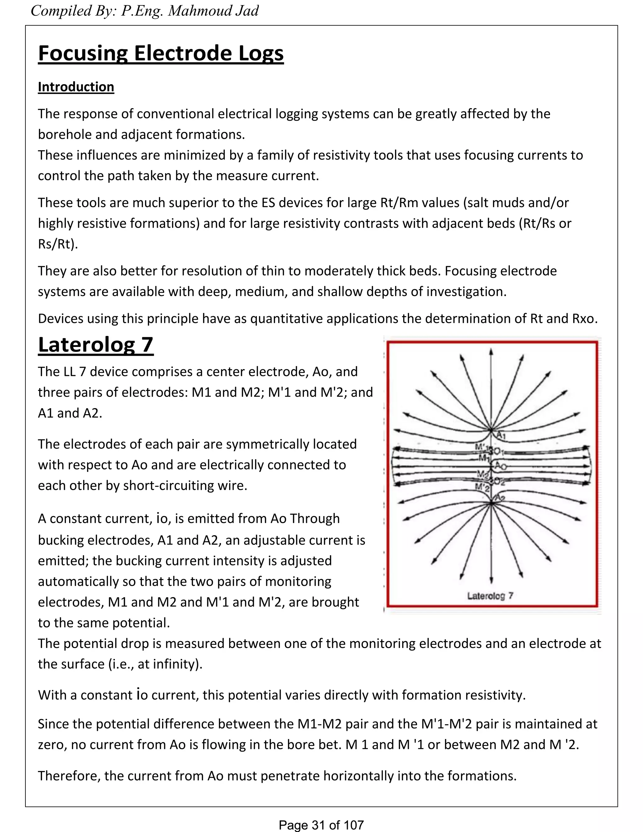 Page 31 of 107Page 31 of 107
Focusing Electrode Logs
Introduction
The response of conventional electrical logging systems can be greatly affected by the
borehole and adjacent formations.
These influences are minimized by a family of resistivity tools that uses focusing currents to
control the path taken by the measure current.
These tools are much superior to the ES devices for large Rt/Rm values (salt muds and/or
highly resistive formations) and for large resistivity contrasts with adjacent beds (Rt/Rs or
Rs/Rt).
They are also better for resolution of thin to moderately thick beds. Focusing electrode
systems are available with deep, medium, and shallow depths of investigation.
Devices using this principle have as quantitative applications the determination of Rt and Rxo.
Laterolog 7
The LL 7 device comprises a center electrode, Ao, and
three pairs of electrodes: M1 and M2; M'1 and M'2; and
A1 and A2.
The electrodes of each pair are symmetrically located
with respect to Ao and are electrically connected to
each other by short-circuiting wire.
A constant current, io, is emitted from Ao Through
bucking electrodes, A1 and A2, an adjustable current is
emitted; the bucking current intensity is adjusted
automatically so that the two pairs of monitoring
electrodes, M1 and M2 and M'1 and M'2, are brought
to the same potential.
The potential drop is measured between one of the monitoring electrodes and an electrode at
the surface (i.e., at infinity).
With a constant io current, this potential varies directly with formation resistivity.
Since the potential difference between the M1-M2 pair and the M'1-M'2 pair is maintained at
zero, no current from Ao is flowing in the bore bet. M 1 and M '1 or between M2 and M '2.
Therefore, the current from Ao must penetrate horizontally into the formations.
Compiled By: P.Eng. Mahmoud Jad
 