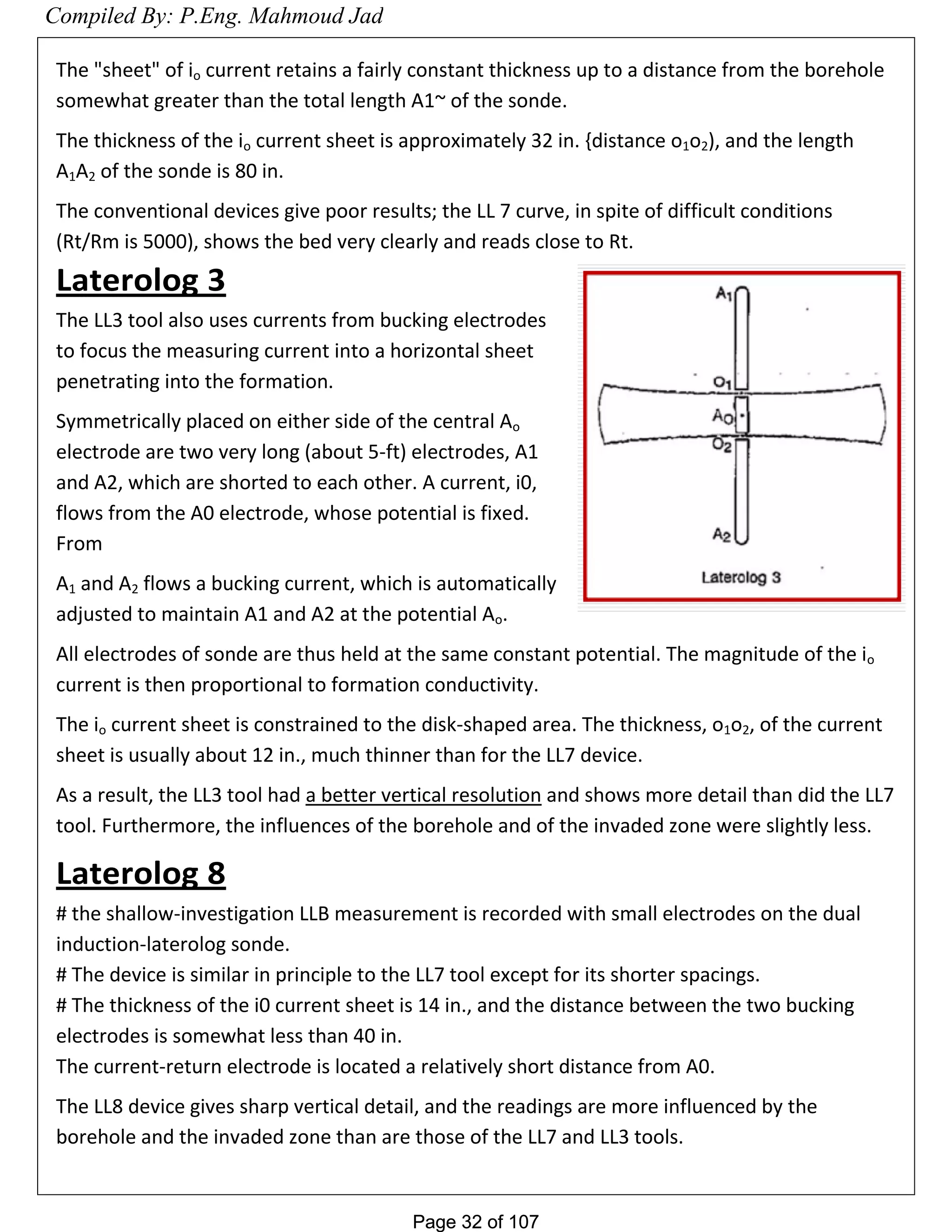 Page 32 of 107Page 32 of 107
The "sheet" of io current retains a fairly constant thickness up to a distance from the borehole
somewhat greater than the total length A1~ of the sonde.
The thickness of the io current sheet is approximately 32 in. {distance o1o2), and the length
A1A2 of the sonde is 80 in.
The conventional devices give poor results; the LL 7 curve, in spite of difficult conditions
(Rt/Rm is 5000), shows the bed very clearly and reads close to Rt.
Laterolog 3
The LL3 tool also uses currents from bucking electrodes
to focus the measuring current into a horizontal sheet
penetrating into the formation.
Symmetrically placed on either side of the central Ao
electrode are two very long (about 5-ft) electrodes, A1
and A2, which are shorted to each other. A current, i0,
flows from the A0 electrode, whose potential is fixed.
From
A1 and A2 flows a bucking current, which is automatically
adjusted to maintain A1 and A2 at the potential Ao.
All electrodes of sonde are thus held at the same constant potential. The magnitude of the io
current is then proportional to formation conductivity.
The io current sheet is constrained to the disk-shaped area. The thickness, o1o2, of the current
sheet is usually about 12 in., much thinner than for the LL7 device.
As a result, the LL3 tool had a better vertical resolution and shows more detail than did the LL7
tool. Furthermore, the influences of the borehole and of the invaded zone were slightly less.
Laterolog 8
# the shallow-investigation LLB measurement is recorded with small electrodes on the dual
induction-laterolog sonde.
# The device is similar in principle to the LL7 tool except for its shorter spacings.
# The thickness of the i0 current sheet is 14 in., and the distance between the two bucking
electrodes is somewhat less than 40 in.
The current-return electrode is located a relatively short distance from A0.
The LL8 device gives sharp vertical detail, and the readings are more influenced by the
borehole and the invaded zone than are those of the LL7 and LL3 tools.
Compiled By: P.Eng. Mahmoud Jad
 