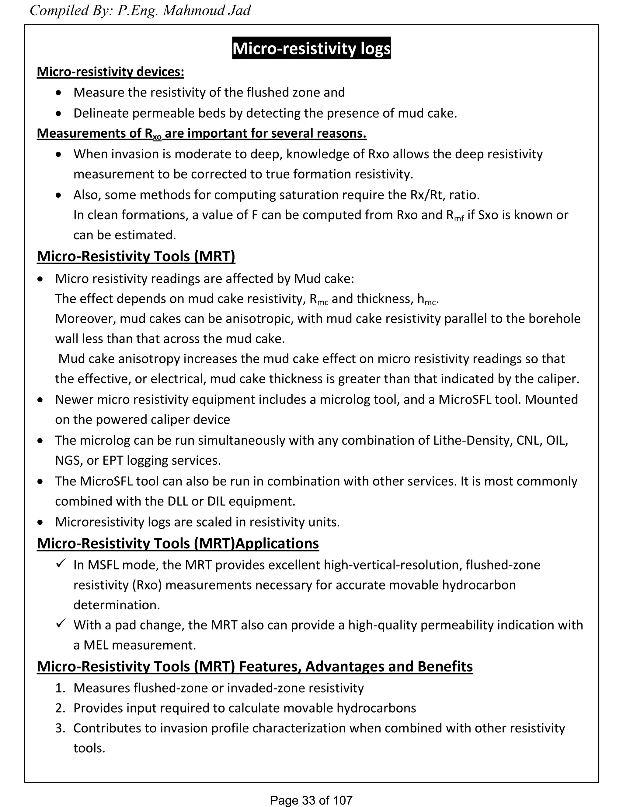 Page 33 of 107Page 33 of 107
Micro-resistivity logs
Micro-resistivity devices:
 Measure the resistivity of the flushed zone and
 Delineate permeable beds by detecting the presence of mud cake.
Measurements of Rxo are important for several reasons.
 When invasion is moderate to deep, knowledge of Rxo allows the deep resistivity
measurement to be corrected to true formation resistivity.
 Also, some methods for computing saturation require the Rx/Rt, ratio.
In clean formations, a value of F can be computed from Rxo and Rmf if Sxo is known or
can be estimated.
Micro-Resistivity Tools (MRT)
 Micro resistivity readings are affected by Mud cake:
The effect depends on mud cake resistivity, Rmc and thickness, hmc.
Moreover, mud cakes can be anisotropic, with mud cake resistivity parallel to the borehole
wall less than that across the mud cake.
Mud cake anisotropy increases the mud cake effect on micro resistivity readings so that
the effective, or electrical, mud cake thickness is greater than that indicated by the caliper.
 Newer micro resistivity equipment includes a microlog tool, and a MicroSFL tool. Mounted
on the powered caliper device
 The microlog can be run simultaneously with any combination of Lithe-Density, CNL, OIL,
NGS, or EPT logging services.
 The MicroSFL tool can also be run in combination with other services. It is most commonly
combined with the DLL or DIL equipment.
 Microresistivity logs are scaled in resistivity units.
Micro-Resistivity Tools (MRT)Applications
 In MSFL mode, the MRT provides excellent high-vertical-resolution, flushed-zone
resistivity (Rxo) measurements necessary for accurate movable hydrocarbon
determination.
 With a pad change, the MRT also can provide a high-quality permeability indication with
a MEL measurement.
Micro-Resistivity Tools (MRT) Features, Advantages and Benefits
1. Measures flushed-zone or invaded-zone resistivity
2. Provides input required to calculate movable hydrocarbons
3. Contributes to invasion profile characterization when combined with other resistivity
tools.
Compiled By: P.Eng. Mahmoud Jad
 