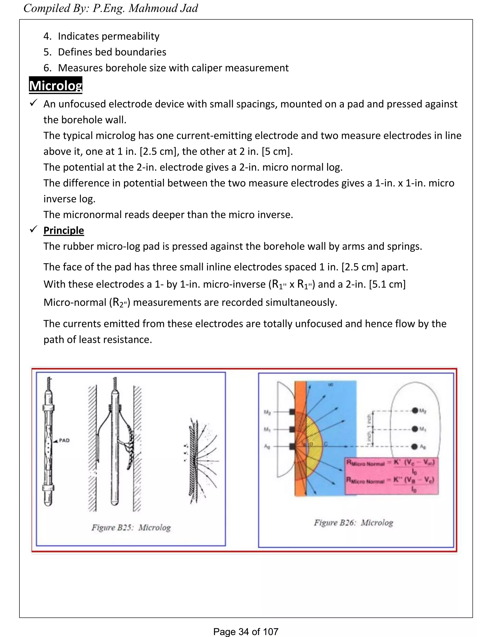 Page 34 of 107Page 34 of 107
4. Indicates permeability
5. Defines bed boundaries
6. Measures borehole size with caliper measurement
Microlog
 An unfocused electrode device with small spacings, mounted on a pad and pressed against
the borehole wall.
The typical microlog has one current-emitting electrode and two measure electrodes in line
above it, one at 1 in. [2.5 cm], the other at 2 in. [5 cm].
The potential at the 2-in. electrode gives a 2-in. micro normal log.
The difference in potential between the two measure electrodes gives a 1-in. x 1-in. micro
inverse log.
The micronormal reads deeper than the micro inverse.
 Principle
The rubber micro-log pad is pressed against the borehole wall by arms and springs.
The face of the pad has three small inline electrodes spaced 1 in. [2.5 cm] apart.
With these electrodes a 1- by 1-in. micro-inverse (R1'' x R1'') and a 2-in. [5.1 cm]
Micro-normal (R2") measurements are recorded simultaneously.
The currents emitted from these electrodes are totally unfocused and hence flow by the
path of least resistance.
Compiled By: P.Eng. Mahmoud Jad
 