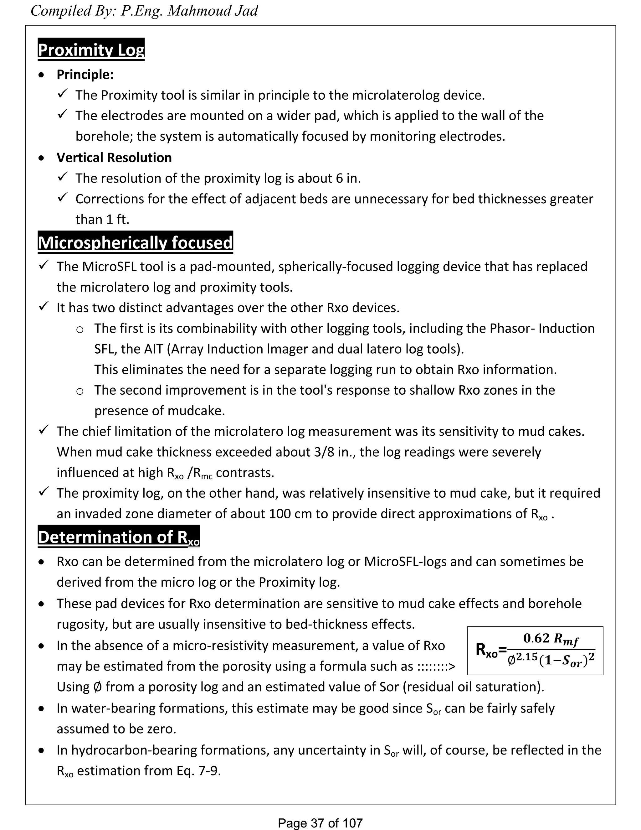 Page 37 of 107Page 37 of 107
Proximity Log
 Principle:
 The Proximity tool is similar in principle to the microlaterolog device.
 The electrodes are mounted on a wider pad, which is applied to the wall of the
borehole; the system is automatically focused by monitoring electrodes.
 Vertical Resolution
 The resolution of the proximity log is about 6 in.
 Corrections for the effect of adjacent beds are unnecessary for bed thicknesses greater
than 1 ft.
Microspherically focused
 The MicroSFL tool is a pad-mounted, spherically-focused logging device that has replaced
the microlatero log and proximity tools.
 It has two distinct advantages over the other Rxo devices.
o The first is its combinability with other logging tools, including the Phasor- Induction
SFL, the AIT (Array Induction lmager and dual latero log tools).
This eliminates the need for a separate logging run to obtain Rxo information.
o The second improvement is in the tool's response to shallow Rxo zones in the
presence of mudcake.
 The chief limitation of the microlatero log measurement was its sensitivity to mud cakes.
When mud cake thickness exceeded about 3/8 in., the log readings were severely
influenced at high Rxo /Rmc contrasts.
 The proximity log, on the other hand, was relatively insensitive to mud cake, but it required
an invaded zone diameter of about 100 cm to provide direct approximations of Rxo .
Determination of Rxo
 Rxo can be determined from the microlatero log or MicroSFL-logs and can sometimes be
derived from the micro log or the Proximity log.
 These pad devices for Rxo determination are sensitive to mud cake effects and borehole
rugosity, but are usually insensitive to bed-thickness effects.
 In the absence of a micro-resistivity measurement, a value of Rxo
may be estimated from the porosity using a formula such as ::::::::>
Using from a porosity log and an estimated value of Sor (residual oil saturation).
 In water-bearing formations, this estimate may be good since Sor can be fairly safely
assumed to be zero.
 In hydrocarbon-bearing formations, any uncertainty in Sor will, of course, be reflected in the
Rxo estimation from Eq. 7-9.
Rxo=
𝟎.𝟔𝟐 𝑹 𝒎𝒇
𝟐.𝟏𝟓(𝟏−𝑺 𝒐𝒓) 𝟐
Compiled By: P.Eng. Mahmoud Jad
 