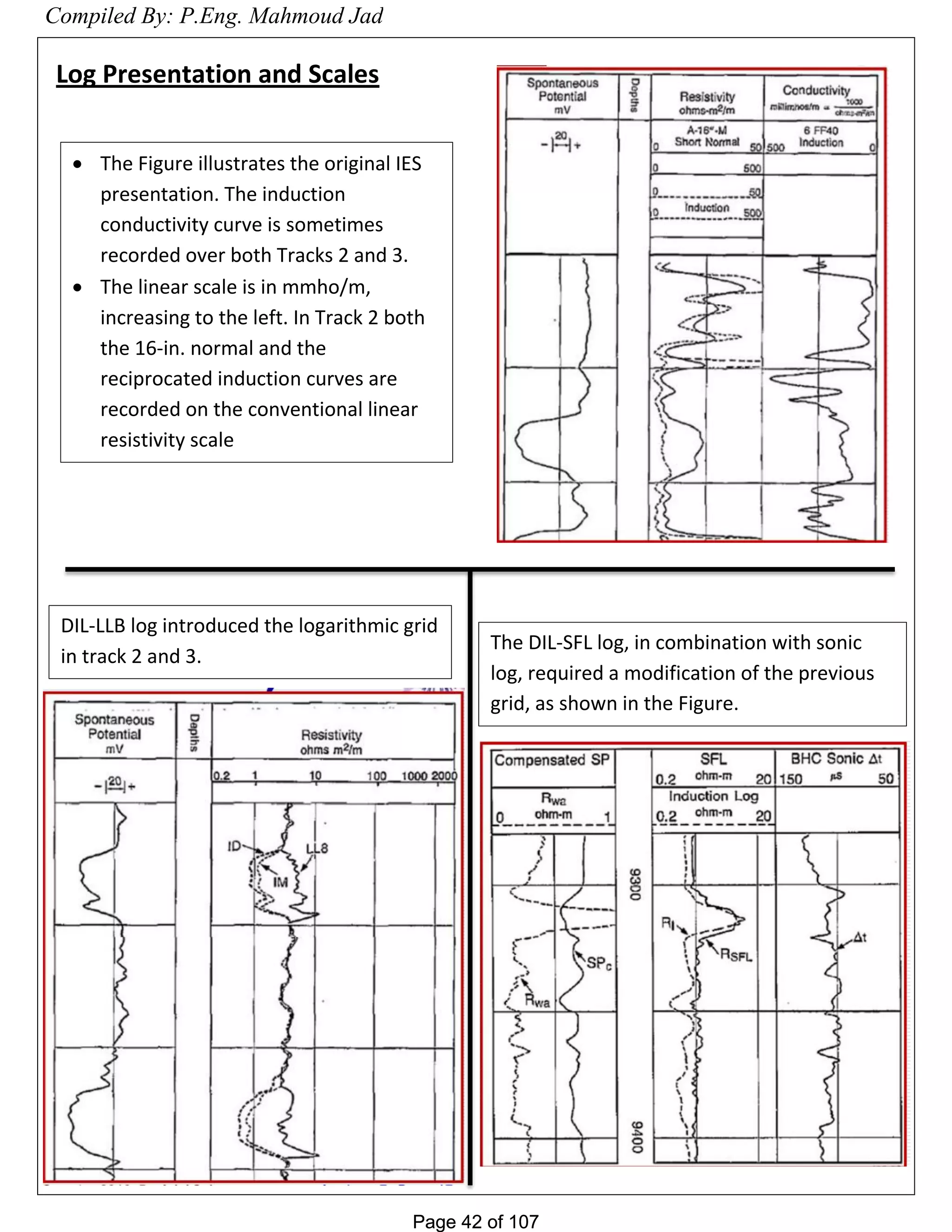 Page 42 of 107Page 42 of 107
Log Presentation and Scales
 The Figure illustrates the original IES
presentation. The induction
conductivity curve is sometimes
recorded over both Tracks 2 and 3.
 The linear scale is in mmho/m,
increasing to the left. In Track 2 both
the 16-in. normal and the
reciprocated induction curves are
recorded on the conventional linear
resistivity scale
DIL-LLB log introduced the logarithmic grid
in track 2 and 3.
The DIL-SFL log, in combination with sonic
log, required a modification of the previous
grid, as shown in the Figure.
Compiled By: P.Eng. Mahmoud Jad
 