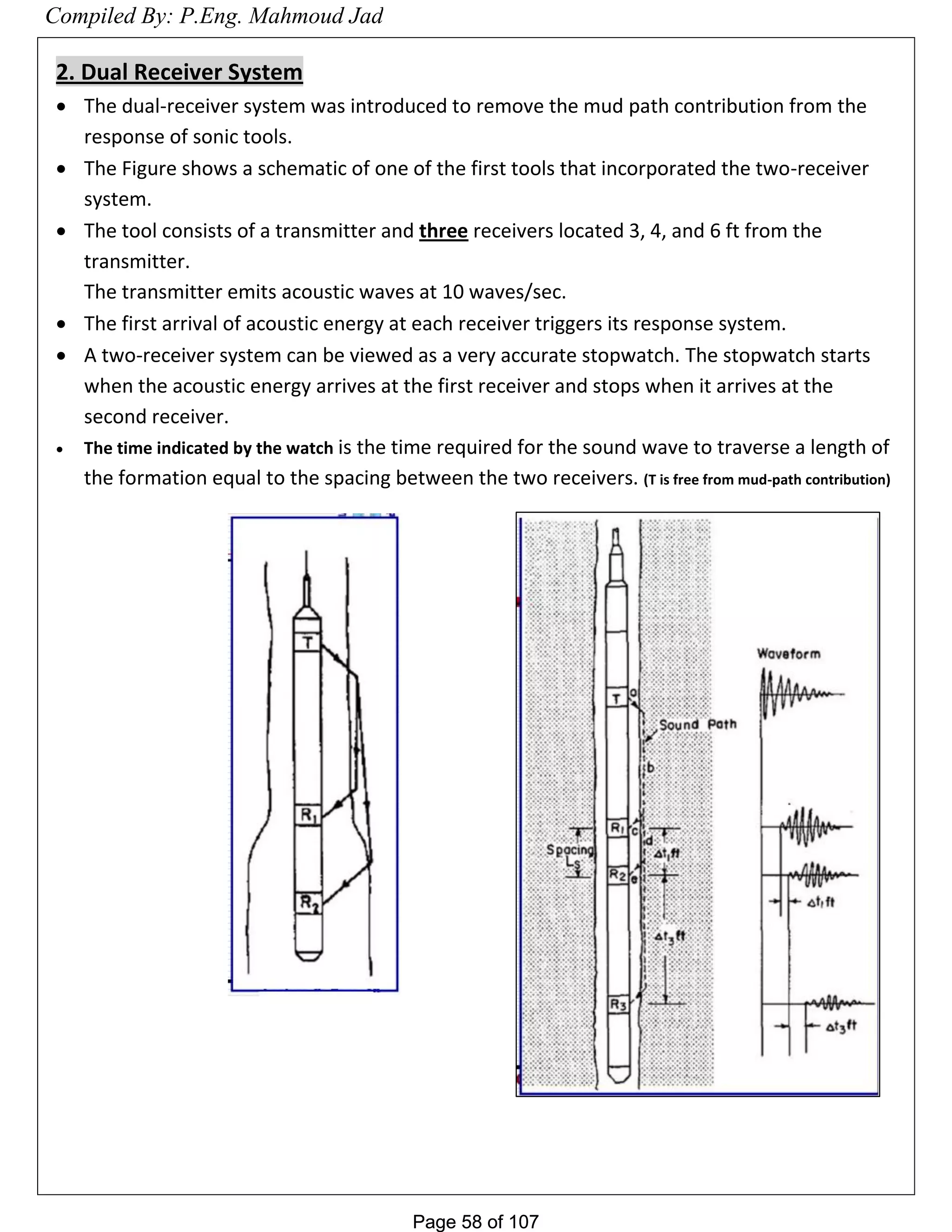 Page 58 of 107Page 58 of 107
2. Dual Receiver System
 The dual-receiver system was introduced to remove the mud path contribution from the
response of sonic tools.
 The Figure shows a schematic of one of the first tools that incorporated the two-receiver
system.
 The tool consists of a transmitter and three receivers located 3, 4, and 6 ft from the
transmitter.
The transmitter emits acoustic waves at 10 waves/sec.
 The first arrival of acoustic energy at each receiver triggers its response system.
 A two-receiver system can be viewed as a very accurate stopwatch. The stopwatch starts
when the acoustic energy arrives at the first receiver and stops when it arrives at the
second receiver.
 The time indicated by the watch is the time required for the sound wave to traverse a length of
the formation equal to the spacing between the two receivers. (T is free from mud-path contribution)
Compiled By: P.Eng. Mahmoud Jad
 
