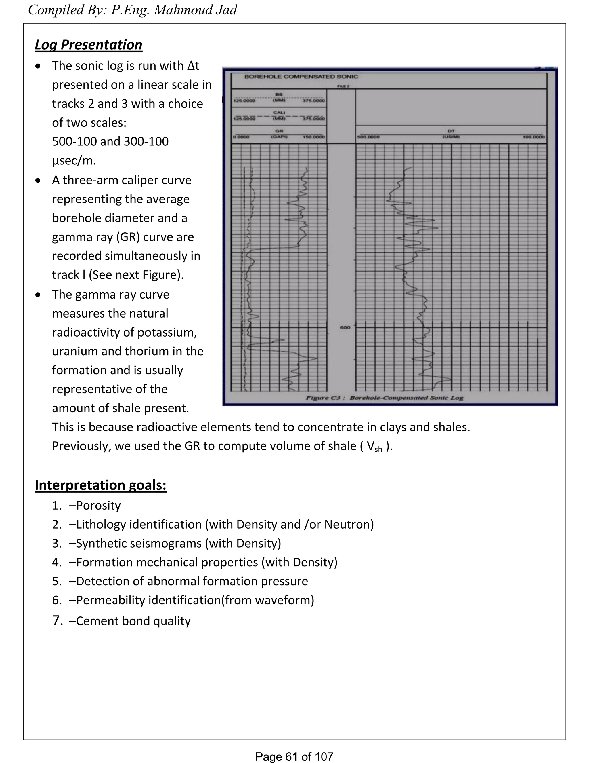 Page 61 of 107Page 61 of 107
Log Presentation
 The sonic log is run with t
presented on a linear scale in
tracks 2 and 3 with a choice
of two scales:
500-100 and 300-100
µsec/m.
 A three-arm caliper curve
representing the average
borehole diameter and a
gamma ray (GR) curve are
recorded simultaneously in
track l (See next Figure).
 The gamma ray curve
measures the natural
radioactivity of potassium,
uranium and thorium in the
formation and is usually
representative of the
amount of shale present.
This is because radioactive elements tend to concentrate in clays and shales.
Previously, we used the GR to compute volume of shale ( Vsh ).
Interpretation goals:
1. –Porosity
2. –Lithology identification (with Density and /or Neutron)
3. –Synthetic seismograms (with Density)
4. –Formation mechanical properties (with Density)
5. –Detection of abnormal formation pressure
6. –Permeability identification(from waveform)
7. –Cement bond quality
Compiled By: P.Eng. Mahmoud Jad
 